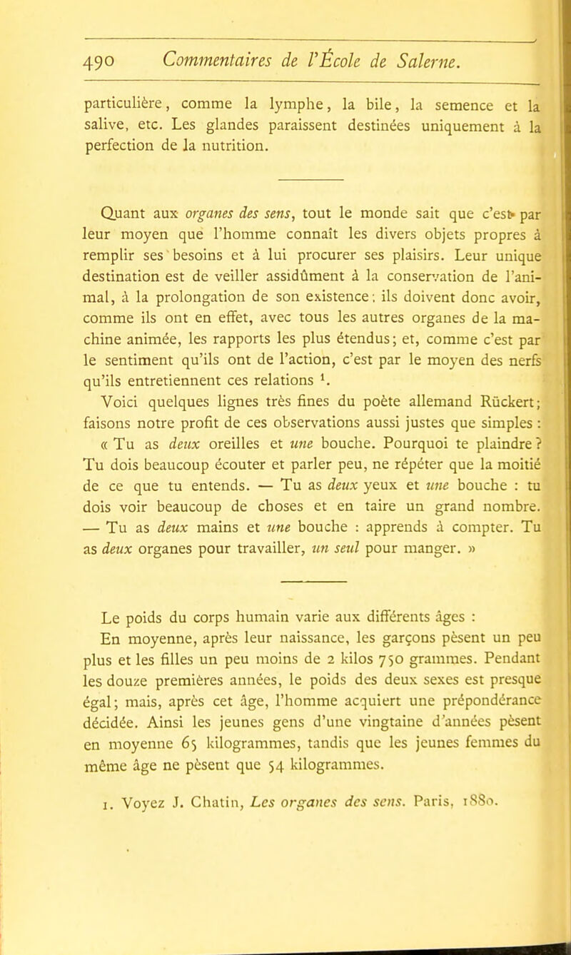 particulière, comme la lymphe, la bile, la semence et la salive, etc. Les glandes paraissent destinées uniquement à la perfection de la nutrition. Quant aux organes des sens, tout le monde sait que c'est» par leur moyen que l'homme connaît les divers objets propres à remplir ses besoins et à lui procurer ses plaisirs. Leur unique destination est de veiller assidûment à la conser.'ation de l'ani- mal, à la prolongation de son existence ; ils doivent donc avoir, comme ils ont en effet, avec tous les autres organes de la ma- chine animée, les rapports les plus étendus; et, comme c'est par' le sentiment qu'ils ont de l'action, c'est par le moyen des nerfs qu'ils entretiennent ces relations Voici quelques lignes très fines du poète allemand Rùckert; faisons notre profit de ces observations aussi justes que simples : « Tu as deux oreilles et une bouche. Pourquoi te plaindre ? Tu dois beaucoup écouter et parler peu, ne répéter que la moitié de ce que tu entends. — Tu as deux yeux et une bouche : tu dois voir beaucoup de choses et en taire un grand nombre. — Tu as deux mains et une bouche : apprends à compter. Tu as deux organes pour travailler, un seul pour manger. » Le poids du corps humain varie aux diff'érents âges : En moyenne, après leur naissance, les garçons pèsent un peu plus et les filles un peu moins de 2 kilos 750 grammes. Pendant les douze premières années, le poids des deux sexes est presque égal; mais, après cet âge, l'homme acquiert une prépondérance décidée. Ainsi les jeunes gens d'une vingtaine d'années pèsent en moyenne 65 kilogrammes, tandis que les jeunes femmes du même âge ne pèsent que 54 kilogrammes. 1. Voyez J. Châtia, Les organes des sens. Paris, 1880.