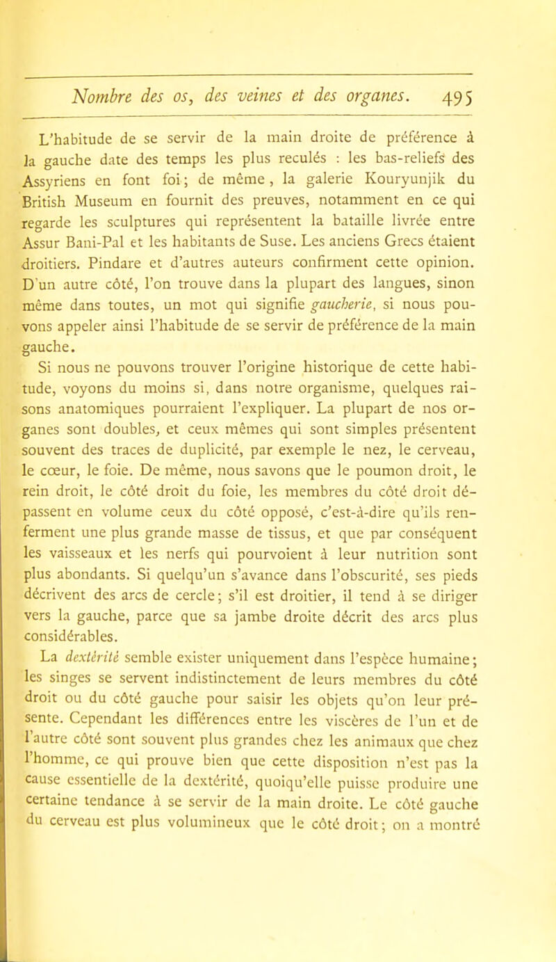 L'habitude de se servir de la main droite de préférence à k gauche date des temps les plus reculés : les bas-reliefs des Assyriens en font foi ; de même, la galerie Kouryunjik du British Museum en fournit des preuves, notamment en ce qui regarde les sculptures qui représentent la bataille livrée entre Assur Baui-Pal et les habitants de Suse. Les anciens Grecs étaient droitiers. Pindare et d'autres auteurs confirment cette opinion. D'un autre côté, l'on trouve dans la plupart des langues, sinon même dans toutes, un mot qui signifie gaucherie, si nous pou- vons appeler ainsi l'habitude de se servir de préférence de la main gauche. Si nous ne pouvons trouver l'origine historique de cette habi- tude, voyons du moins si, dans notre organisme, quelques rai- sons anatomiques pourraient l'expliquer. La plupart de nos or- ganes sont doubles, et ceux mêmes qui sont simples présentent souvent des traces de duplicité, par exemple le nez, le cerveau, le cœur, le foie. De même, nous savons que le poumon droit, le rein droit, le côté droit du foie, les membres du côté droit dé- passent en volume ceux du côté opposé, c'est-à-dire qu'ils ren- ferment une plus grande masse de tissus, et que par conséquent les vaisseaux et les nerfs qui pourvoient à leur nutrition sont plus abondants. Si quelqu'un s'avance dans l'obscurité, ses pieds décrivent des arcs de cercle ; s'il est droitier, il tend à se diriger vers la gauche, parce que sa jambe droite décrit des arcs plus considérables. La dextérité semble exister uniquement dans l'espèce humaine ; les singes se servent indistinctement de leurs membres du côté droit ou du côté gauche pour saisir les objets qu'on leur pré- sente. Cependant les différences entre les viscères de l'un et de l'autre côté sont souvent plus grandes chez les animaux que chez l'homme, ce qui prouve bien que cette disposition n'est pas la cause essentielle de la dextérité, quoiqu'elle puisse produire une certaine tendance à se servir de la main droite. Le côté gauche du cerveau est plus volumineux que le côté droit ; on a montré