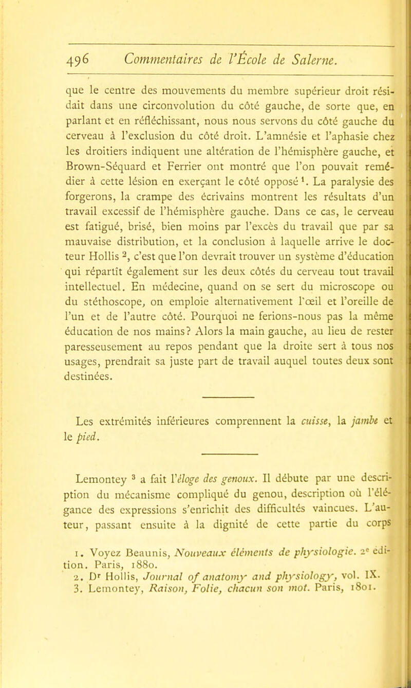 que le centre des mouvements du membre supérieur droit rési- I dait dans une circonvolution du côté gauche, de sorte que, en | parlant et en réfléchissant, nous nous servons du côté gauche du | cerveau à l'exclusion du côté droit. L'amnésie et l'aphasie chez j les droitiers indiquent une altération de l'hémisphère gauche, et \ Brown-Séquard et Ferrier ont montré que l'on pouvait remé- dier à cette lésion en exerçant le côté opposé La paralysie des | forgerons, la crampe des écrivains montrent les résultats d'un | travail excessif de l'hémisphère gauche. Dans ce cas, le cerveau i est fatigué, brisé, bien moins par l'excès du travail que par sa ; mauvaise distribution, et la conclusion à laquelle arrive le doc- I teur Hollis c'est que l'on devrait trouver un système d'éducation i qui répartît également sur les deux côtés du cerveau tout travail i intellectuel. En médecine, quand on se sert du microscope ou i du stéthoscope, on emploie alternativement l'œil et l'oreille de i l'un et de l'autre côté. Pourquoi ne ferions-nous pas la même I éducation de nos mains? Alors la main gauche, au lieu de rester : paresseusement au repos pendant que la droite sert à tous nos | usages, prendrait sa juste part de travail auquel toutes deux sont i destinées. Les extrémités inférieures comprennent la cuisse, la jambt et le pied. Lemontey ^ a fait Véloge des genoux. Il débute par une descri- ption du mécanisme compliqué du genou, description où l'élé- gance des expressions s'enrichit des difficultés vaincues. L'au- teur, passant ensuite à la dignité de cette partie du corps 1. Voyez Beaunis, Nouveaux éléments de physiologie. 2« édi- tion. Paris, 1880. 2. D' Hollis, Journal of anatomy and physiology, vol. IX. 3. Lemontey, Raison, Folie, chacun son mot. Paris, 1801. I I