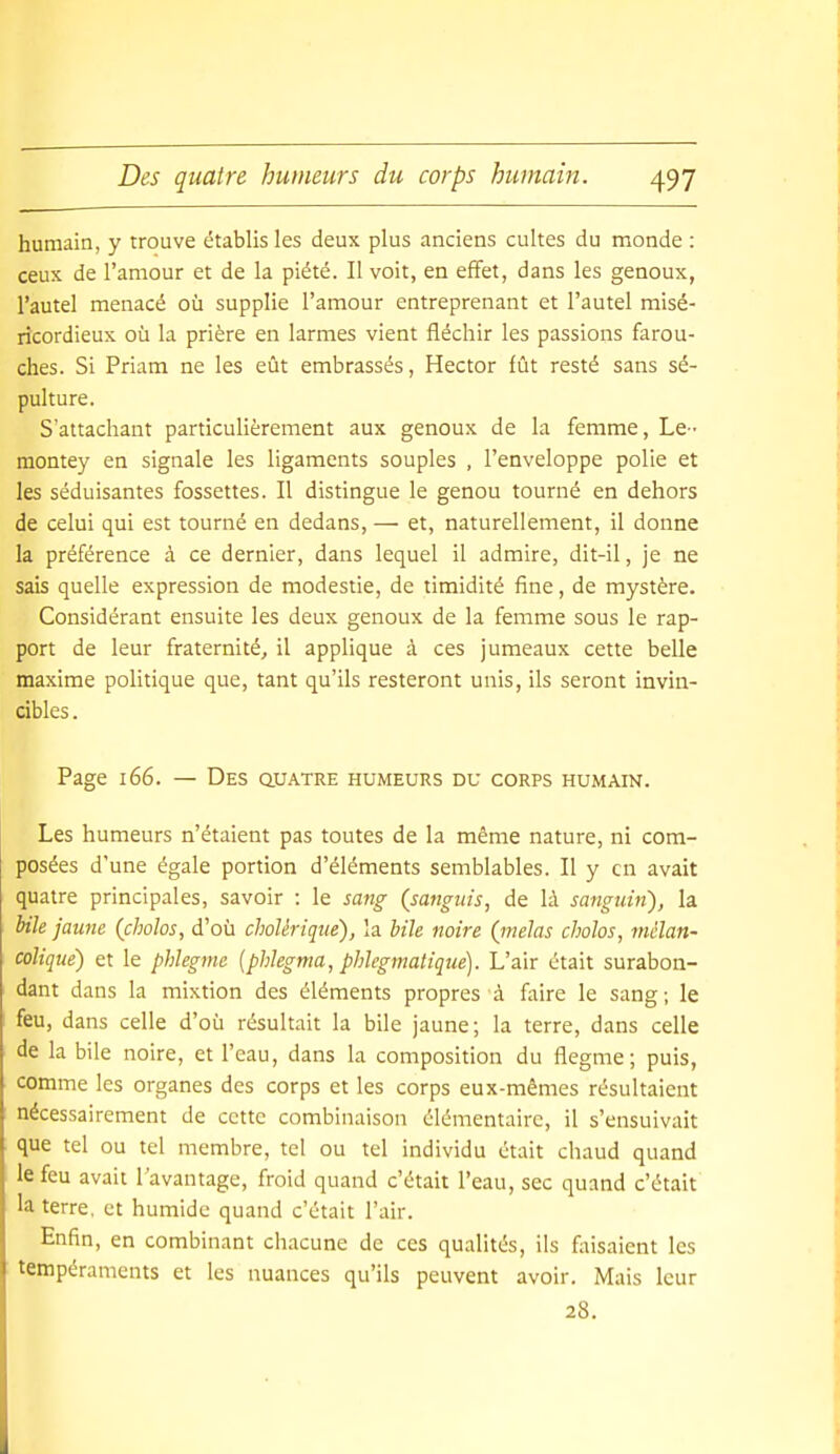 humain, y trouve établis les deux plus anciens cultes du monde : ceux de l'amour et de la piété. Il voit, en effet, dans les genoux, l'autel menacé où supplie l'amour entreprenant et l'autel misé- ricordieux où la prière en larmes vient fléchir les passions farou- ches. Si Priam ne les eût embrassés, Hector fût resté sans sé- pulture. S'attachant particulièrement aux genoux de la femme. Le- montey en signale les ligaments souples , l'enveloppe polie et les séduisantes fossettes. Il distingue le genou tourné en dehors de celui qui est tourné en dedans, — et, naturellement, il donne la préférence à ce dernier, dans lequel il admire, dit-il, je ne sais quelle expression de modestie, de timidité fine, de mystère. Considérant ensuite les deux genoux de la femme sous le rap- port de leur fraternité, il applique à ces jumeaux cette belle maxime politique que, tant qu'ils resteront unis, ils seront invin- cibles . Page 166. — Des ouatre humeurs du corps humain. Les humeurs n'étaient pas toutes de la même nature, ni com- posées d'une égale portion d'éléments semblables. Il y en avait quatre principales, savoir : le sMig (sanguis, de là sanguUi), la hile jaune (cholos, d'où cholérique), la bile noire (mêlas cholos, mélan- colique) et le phlegme [phlegma, phlegmatique). L'air était surabon- dant dans la mixtion des éléments propres à faire le sang; le feu, dans celle d'où résultait la bile jaune; la terre, dans celle de labile noire, et l'eau, dans la composition du flegme; puis, comme les organes des corps et les corps eux-mêmes résultaient nécessairement de cette combinaison élémentaire, il s'ensuivait que tel ou tel membre, tel ou tel individu était chaud quand le feu avait l'avantage, froid quand c'était l'eau, sec quand c'était la terre, et humide quand c'était l'air. Enfin, en combinant chacune de ces qualités, ils faisaient les tempéraments et les nuances qu'ils peuvent avoir. Mais leur 28.