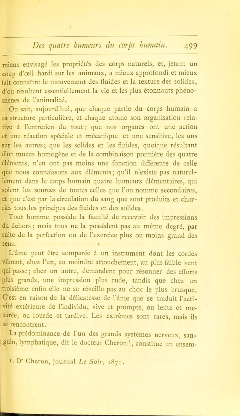 mieux envisagé les propriétés des corps naturels^ et, jetant un coup d'œil hardi sur les animaux, a mieux approfondi et mieux fait connaître le mouvement des fluides et la texture des solides, d'où résultent essentiellement la vie et les plus étonnants phéno- mènes de l'animalité. On sait, aujourd'hui, que chaque partie du corps humain a sa structure particulière, et chaque atome son organisation rela- tive à l'entretien du tout; que nos organes ont une action et une réaction spéciale et mécanique, et une sensitive, les uns sur les autres; que les solides et les fluides, quoique résultant d'un mucus homogène et de la combinaison première des quatre éléments, n'en ont pas moins une fonction diff'érente de celle que nous connaissons aux éléments; qu'il n'existe pas naturel- lement dans le corps humain quatre humeurs élémentaires, qui soient les sources de toutes celles que l'on nomme secondaires, et que c'est par la circulation du sang que sont produits et char- riés tous les principes des fluides et des solides. Tout homme possède la faculté de recevoir des impressions du dehors ; mais tous ne la possèdent pas au même degré, par suite de la perfection ou de l'exercice plus ou moins grand des sens. L'âme peut être comparée à un instrument dont les cordes vibrent, chez l'un, au moindre attouchement, au plus faible vent qui passe; chez un autre, demandent pour résonner des efforts plus grands, une impression plus rude, tandis que chez un troisième enfin elle ne se réveille pas au choc le plus brusque. C'est en raison de la délicatesse de l'àme que se traduit Tacti- vité extérieure de l'individu, vive et prompte, ou lente et me- surée, ou lourde et tardive. Les extrêmes sont rares, mais ils se rencontrent. La prédominance de l'un des grands systèmes nerveux, san- guin, lymphatique, dit le docteur Chcron ', constitue un cnsem- I. D' Cheron, journal Le Soir, 1871.