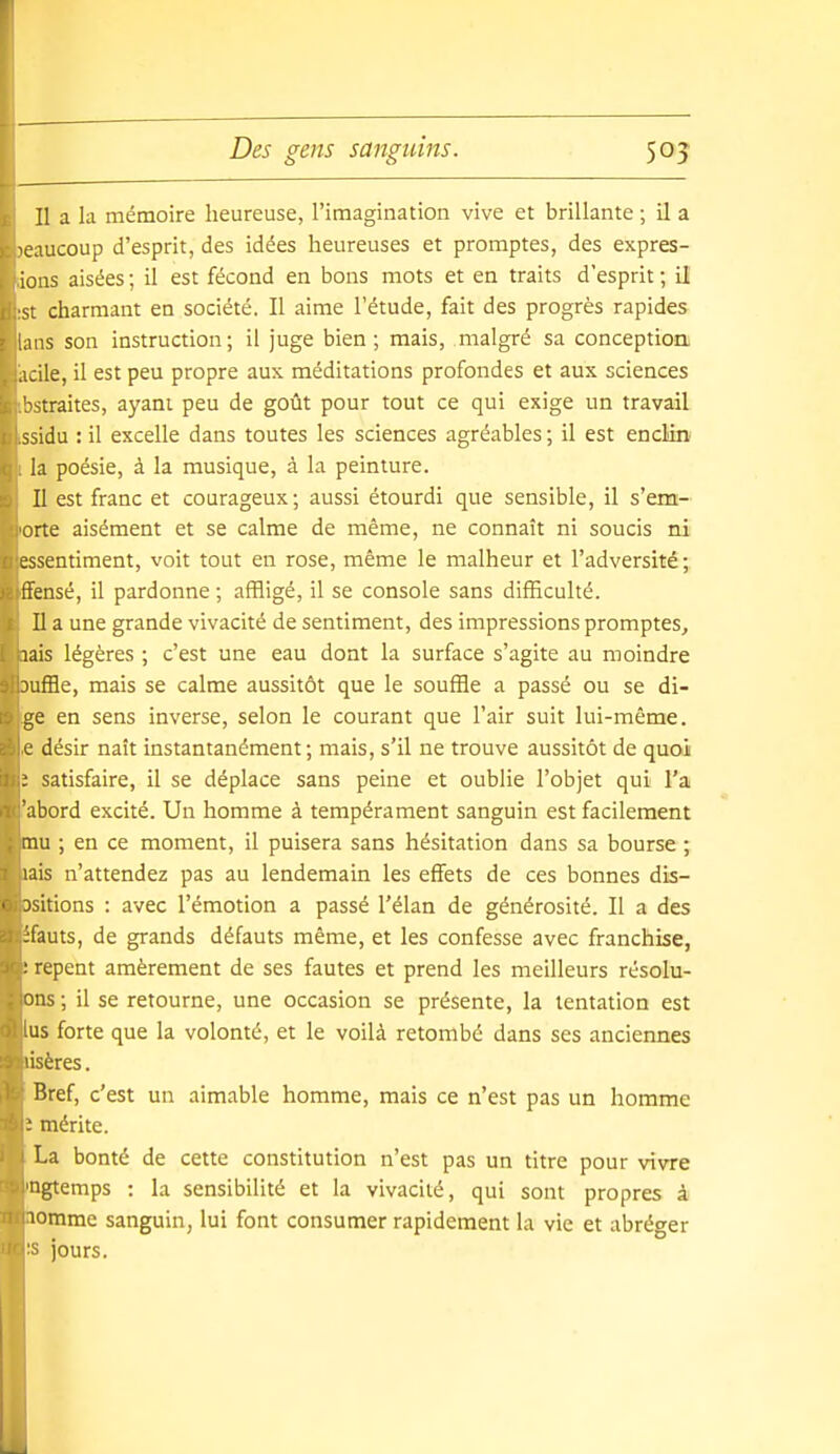 Des gens sanguins. 50? Il a la mémoire heureuse, l'imagination vive et brillante ; il a leaucoup d'esprit, des idées heureuses et promptes, des expres- ioiis aisées ; il est fécond en bons mots et en traits d'esprit ; il ■ charmant en société. Il aime l'étude, fait des progrès rapides s son instruction; il juge bien; mais, malgré sa conceptioa acile, il est peu propre aux méditations profondes et aux sciences '^straites, ayant peu de goût pour tout ce qui exige un travail ssidu : il excelle dans toutes les sciences agréables ; il est enclin' la poésie, à la musique, à la peinture. Il est franc et courageux; aussi étourdi que sensible, il s'em- orte aisément et se calme de même, ne connaît ni soucis ni essentiment, voit tout en rose, même le malheur et l'adversité; fFensé, il pardonne ; affligé, il se console sans difficulté. Il a une grande vivacité de sentiment, des impressions promptes, lais légères ; c'est une eau dont la surface s'agite au moindre 3ufHe, mais se calme aussitôt que le souffle a passé ou se di- ge en sens inverse, selon le courant que l'air suit lui-même, c désir naît instantanément; mais, s'il ne trouve aussitôt de quoi ; satisfaire, il se déplace sans peine et oublie l'objet qui l'a abord excité. Un homme à tempérament sanguin est facilement mu ; en ce moment, il puisera sans hésitation dans sa bourse ; lais n'attendez pas au lendemain les effets de ces bonnes dis- ■ Dsitions : avec l'émotion a passé l'élan de générosité. Il a des ifauts, de grands défauts même, et les confesse avec franchise, : repent amèrement de ses fautes et prend les meilleurs résolu- ons; il se retourne, une occasion se présente, la tentation est 'US forte que la volonté, et le voilà retombé dans ses anciennes 'isères. Bref, c'est un aimable homme, mais ce n'est pas un homme ' mérite. La bonté de cette constitution n'est pas un titre pour vivre ngtemps : la sensibilité et la vivacité, qui sont propres à lomme sanguin, lui font consumer rapidement la vie et abréger jours.