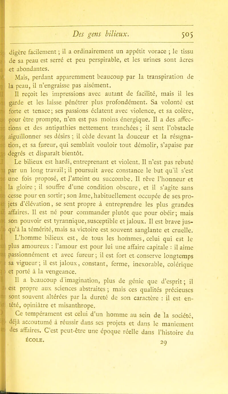 digère facilement ; il a ordinairement un appétit vorace ; le tissu de sa peau est serré et peu perspirable, et les urines sont acres et abondantes. Mais, perdant apparemment beaucoup par la transpiration de la peau, il n'engraisse pas aisément. Il reçoit les impressions avec autant de facilité, mais il les garde et les laisse pénétrer plus profondément. Sa volonté est forte et tenace; ses passions éclatent avec violence, et sa colère, pour être prompte, n'en est pas moins énergique. Il a des affec- tions et des antipathies nettement tranchées ; il sent l'obstacle aiguillonner ses désirs ; il cède devant la douceur et la résigna- tion, et sa fureur, qui semblait vouloir tout démolir, s'apaise par degrés et disparaît bientôt. Le bilieux est hardi, entreprenant et violent. Il n'est pas rebuté par un long travail ; il poursuit avec constance le but qu'il s'est une fois proposé, et l'atteint ou succombe. Il rêve l'honneur et la gloire; il souffre d'une condition obscure, et il s'agite sans cesse pour en sortir; son âme,habituellement occupée de ses pro- jets d'élévation, se sent propre à entreprendre les plus grandes affaires. Il est né pour commander plutôt que pour obéir; mais son pouvoir est tyrannique, susceptible et jaloux. Il est brave jus- qu'à la témérité, mais sa victoire est souvent sanglante et cruelle. L'homme bilieux est, de tous les hommes, celui qui est le plus amoureux : l'amour est pour lui une affaire capitale : il aime passionnément et avec fureur ; il est fort et conserve longtemps sa vigueur; il est jaloux, constant, ferme, inexorable, colérique et porté à la vengeance. Il a beaucoup d'imagination, plus de génie que d'esprit; il est propre aux sciences abstraites ; mais ces qualités précieuses sont souvent altérées par la dureté de son caractère : il est en- têté, opiniâtre et misanthrope. Ce tempérament est celui d'un homme au sein de la société, déjà accoutumé à réussir dans ses projets et dans le maniement des affaires. C'est peut-être une époque réelle dans l'histoire du