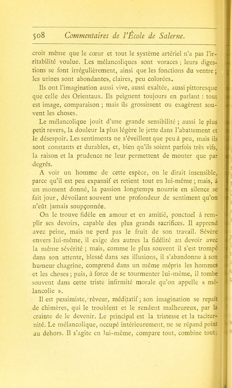 croit même que le cœur et tout le système artériel n'a pas l'ir- ritabilité voulue. Les mélancoliques sont voraces ; leurs diges- tions se font irrégulièrement, ainsi que les fonctions du ventre ; les urines sont abondantes, claires, peu colorées. Ils ont l'imagination aussi vive, aussi exaltée, aussi pittoresque que celle des Orientaux. Ils peignent toujours en parlant : tout l est image, comparaison ; mais ils grossissent ou exagèrent sou- vent les choses. Le mélancolique jouit d'une grande sensibilité ; aussi le plus petit revers, la douleur la plus légère le jette dans l'abattement et le désespoir. Les sentiments ne s'éveillent que peu à peu, mais ils .sont constants et durables, et, bien qu'ils soient parfois très vifs, la raison et la prudence ne leur permettent de monter que par -degrés. A voir un homme de cette espèce, on le dirait insensible, parce qu'il est peu expansif et retient tout eu lui-même ; mais, à un moment donné, la passion longtemps nourrie en silence se fait jour, dévoilant souvent une profondeur de sentiment qu'on ii'eût jamais soupçonnée. On le trouve fidèle en amour et en amitié, ponctuel à rem- plir ses devoirs, capable des plus grands sacrifices. Il apprend avec peine, mais ne perd pas le fruit de son travail. Sévère envers lui-même, il exige des autres la fidélité an devoir avec la même sévérité ; mais, comme le plus souvent il s'est trompé dans son attente, blessé dans ses illusions, il s'abandonne à son humeur chagrine, comprend dans un même mépris les hommes et les choses ; puis, à force de se tourmenter lui-même, il tombe souvent dans cette triste infirmité morale qu'on appelle « mé- | lancolie ». Il est pessimiste,'rêveur, méditatif ; son imagination se repaît de chimères, qui le troublent et le rendent malheureux, par la crainte de le devenir. Le principal est la tristesse et la tacitur- nité. Le mélancolique, occupé intérieurement, ne se répand point au dehors. Il s'agite en lui-même, compare tout, combine tout;