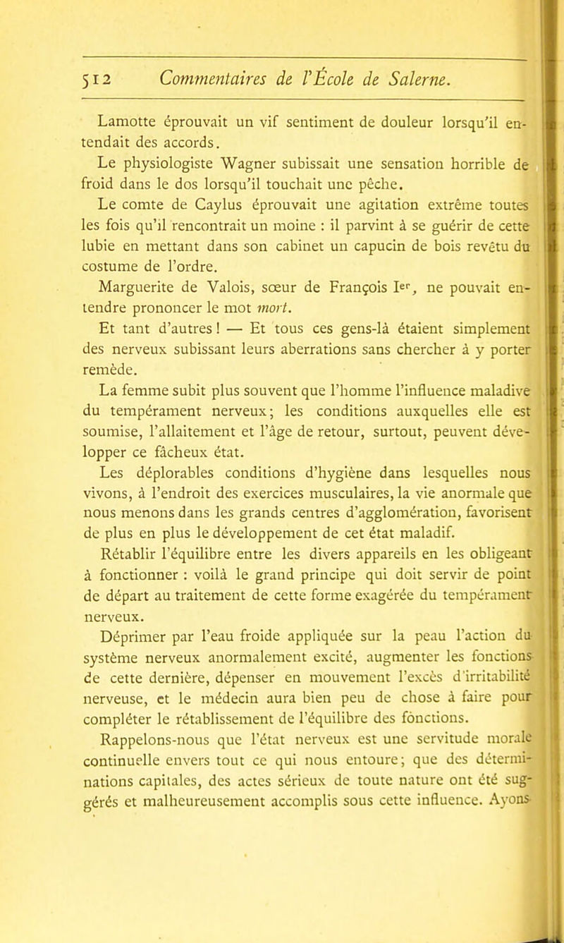 Lamotte éprouvait un vif sentiment de douleur lorsqu'il en- tendait des accords. Le physiologiste Wagner subissait une sensation horrible de froid dans le dos lorsqu'il touchait une pêche. Le comte de Caylus éprouvait une agitation extrême toutes les fois qu'il rencontrait un moine : il parvint à se guérir de cette lubie en mettant dans son cabinet un capucin de bois revêtu du costume de l'ordre. Marguerite de Valois, sœur de François I^'', ne pouvait en- tendre prononcer le mot mort. Et tant d'autres ! — Et tous ces gens-là étaient simplement des nerveux subissant leurs aberrations sans chercher à y porter remède. La femme subit plus souvent que l'homme l'influence maladive du tempérament nerveux; les conditions auxquelles elle est soumise, l'allaitement et l'âge de retour, surtout, peuvent déve- lopper ce fâcheux état. Les déplorables conditions d'hygiène dans lesquelles nous vivons, à l'endroit des exercices musculaires, la vie anormale que nous menons dans les grands centres d'agglomération, favorisent de plus en plus le développement de cet état maladif. Rétablir l'équilibre entre les divers appareils en les obligeant à fonctionner : voilà le grand principe qui doit servir de point de départ au traitement de cette forme exagérée du tempérament nerveux. Déprimer par l'eau froide appliquée sur la peau l'action du- système nerveux anormalement excité, augmenter les fonctions- de cette dernière, dépenser en mouvement l'excès d'irritabilité nerveuse, et le médecin aura bien peu de chose à faire pour compléter le rétablissement de l'équilibre des fonctions. Rappelons-nous que l'état nerveux est une servitude morale continuelle envers tout ce qui nous entoure ; que des détermi- nations capitales, des actes sérieux de toute nature ont été sug- gérés et malheureusement accomplis sous cette influence. Ayons-