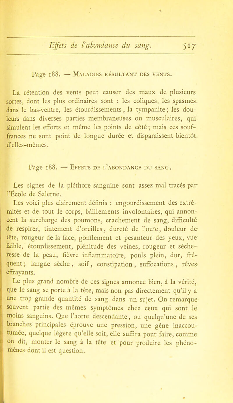 Page 188. — Maladies résultant des vents. La rétention des vents peut causer des maux de plusieurs sortes, dont les plus ordinaires sont : les coliques, les spasmes- dans le bas-ventre, les étourdissements, la tympanite ; les dou- leurs dans diverses parties membraneuses ou musculaires, qui simulent les efforts et même les points de côté ; mais ces souf- frances ne sont point de longue durée et disparaissent bientôt, d'elles-mêmes. Page 188. — Effets de l'abondance du sang. Les signes de la pléthore sanguine sont assez mal tracés par l'École de Salerne. Les voici plus clairement définis : engourdissement des extré- mités et de tout le corps, bâillements involontaires, qui annon- cent la surcharge des poumons, crachement de sang, difficulté de respirer, tintement d'oreilles, dureté de l'ouïe, douleur de- tête, rougeur de la face, gonflement et pesanteur des yeux, vue- faible, étourdissement, plénitude des veines, rougeur et séche- resse de la peau, fièvre inflammatoire, pouls plein, dur, fré- quent ; langue sèche , soif, constipation , suff'ocations , rêves^- eflfrayants. Le plus grand nombre de ces signes annonce bien, à la vérité, que le sang se porte i la tête, mais non pas directement qu'il y a une trop grande quantité de sang dans un sujet. On remarque souvent partie des mêmes symptômes chez ceux qui sont le moins sanguins. Que l'aorte descendante, ou quelqu'une de ses branches principales éprouve une pression, une gêne inaccou- tumée, quelque légère qu'elle soit, elle suffira pour faire, comme on dit, monter le sang à la tête et pour produire les phéno- mènes dont il est question.