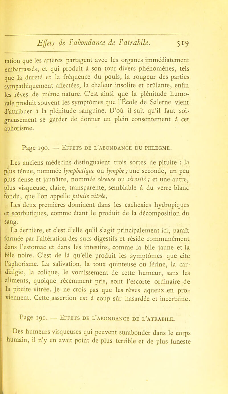 tation que les artères partagent avec les organes immédiatement embarrassés, et qui produit à son tour divers phénomènes, tels que la dureté et la fréquence du pouls, la rougeur des parties sympathiquement affectées, la chaleur insolite et brûlante, enfin les rêves de même nature. C'est ainsi que la plénitude humo- rale produit souvent les symptômes que l'Ecole de Salerne vient d'attribuer à la plénitude sanguine. D'où il suit qu'il faut soi- gneusement se garder de donner un plein consentement à cet aphorisme. Page 190. — Effets de l'abondance du phlegme. Les anciens médecins distinguaient trois sortes de pituite : la plus ténue, nommée lymphatique ou lymphe ; une seconde, un peu plus dense et jaunâtre, nommée séreuse ou sérosité ; et une autre, plus visqueuse, claire, transparente, semblable à du verre blanc fondu, que l'on appelle pituite vitrée. Les deux premières dominent dans les cachexies hydropiques et scorbutiques, comme étant le produit de la décomposition du sang. La dernière, et c'est d'elle qu'il s'agit principalement ici, paraît formée par l'altération des sucs digestifs et réside communément dans l'estomac et dans les intestins, comme la bile jaune et la bile noire. C'est de là qu'elle produit les symptômes que cite l'aphorisme. La salivation, la toux quinteuse ou férine, la car- dialgie, la colique, le vomissement de cette humeur, sans les aliments, quoique récemment pris, sont l'escorte ordinaire de la pituite vitrée. Je ne crois pas que les rêves aqueux en pro- viennent. Cette assertion est à coup sûr hasardée et incertaine. Page 191. — Effets de l'abondance de l'atrabile. Des humeurs visqueuses qui peuvent surabonder dans le corps humain, il n'y en avait point de plus terrible et de plus funeste