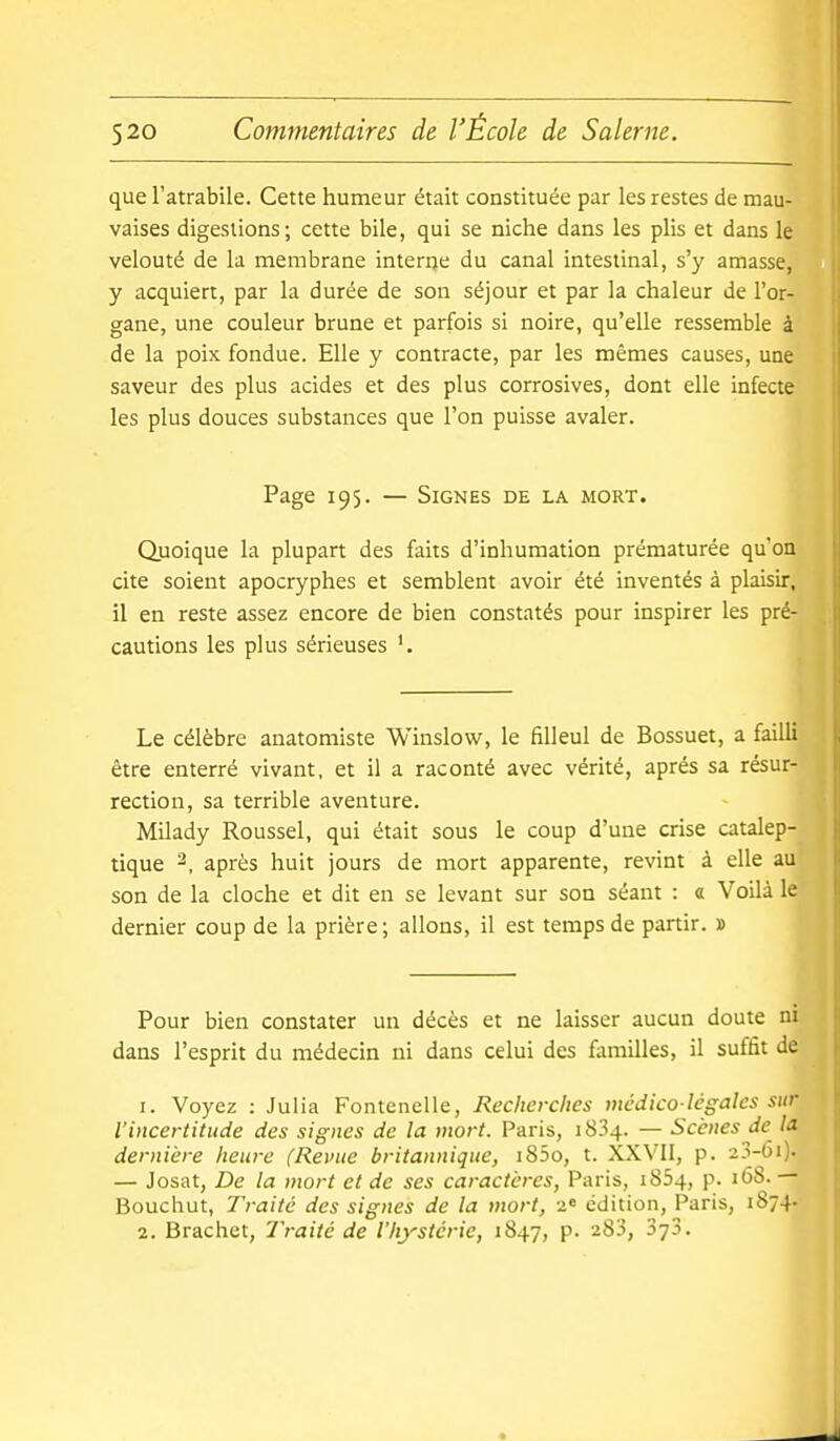 que l'atrabile. Cette humeur était constituée par les restes de mau- vaises digestions; cette bile, qui se niche dans les plis et dans le velouté de la membrane interije du canal intestinal, s'y amasse, y acquiert, par la durée de son séjour et par la chaleur de l'or- gane, une couleur brune et parfois si noire, qu'elle ressemble à de la poix fondue. Elle y contracte, par les mêmes causes, une saveur des plus acides et des plus corrosives, dont elle infecte les plus douces substances que l'on puisse avaler. Page 195. — Signes de la mort. Quoique la plupart des faits d'inhumation prématurée qu'on cite soient apocryphes et semblent avoir été inventés à plaisir, il en reste assez encore de bien constatés pour inspirer les pré- cautions les plus sérieuses '. Le célèbre anatomiste Winslow, le filleul de Bossuet, a failli être enterré vivant, et il a raconté avec vérité, après sa résur- rection, sa terrible aventure. Milady Roussel, qui était sous le coup d'une crise catalep- tique 2, après huit jours de mort apparente, revint à elle au son de la cloche et dit en se levant sur son séant : a Voilà le dernier coup de la prière; allons, il est temps de partir. » Pour bien constater un décès et ne laisser aucun doute ni dans l'esprit du médecin ni dans celui des familles, il suffit de 1. Voyez : Julia Fontenelle, Recherches médico-légales sur l'incertitude des signes de la mort. Paris, 1834. — Scènes de la dernière heure (Revue britannique, i85o, t. XXVII, p. 23-00- — Josat, De la mort et de ses caractères, Paris, i854, p. 16S. — Bouchut, Traité des signes de la mort, 2« édition, Paris, 1874- 2. Brachet, Traité de l'hystérie, 1847, p. 283, Syj.