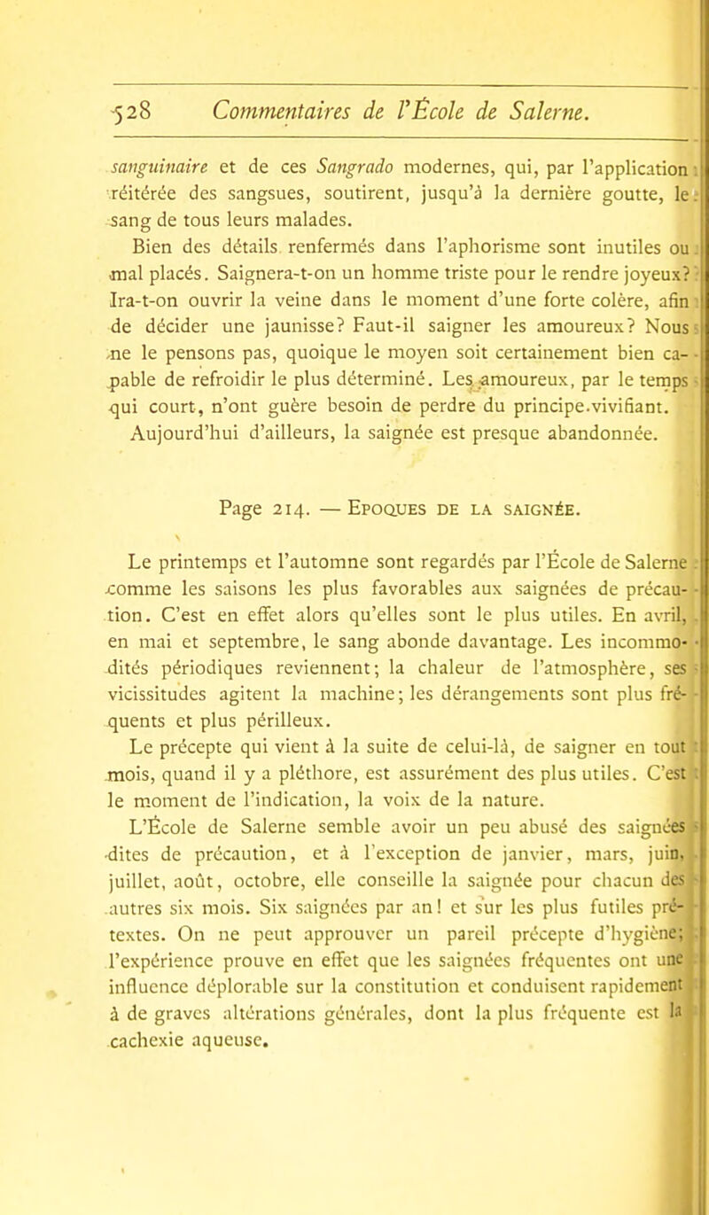 sanguinaire et de ces Sangrado modernes, qui, par l'application 1 réitérée des sangsues, soutirent, jusqu'à la dernière goutte, le. 5ang de tous leurs malades. Bien des détails, renfermés dans l'aphorisme sont inutiles ou. ornai placés. Saignera-t-on un homme triste pour le rendre joyeux?' Ira-t-on ouvrir la veine dans le moment d'une forte colère, afin : de décider une jaunisse? Faut-il saigner les amoureux? Nous 5 -ne le pensons pas, quoique le moyen soit certainement bien ca- • ^able de refroidir le plus déterminé. Les .-amoureux, par le temps • qui court, n'ont guère besoin de perdre du principe.vivifiant. Aujourd'hui d'ailleurs, la saignée est presque abandonnée. Page 214. —EpoauES de la saignée. Le printemps et l'automne sont regardés par l'Ecole de Salerne jcomme les saisons les plus favorables aux saignées de précau- tion. C'est en effet alors qu'elles sont le plus utiles. En a\Til, . en mai et septembre, le sang abonde davantage. Les incommo- dités périodiques reviennent ; la chaleur de l'atmosphère, ses = vicissitudes agitent la machine ; les dérangements sont plus fré- - quents et plus périlleux. Le précepte qui vient à la suite de celui-là, de saigner en tout mois, quand il y a pléthore, est assurément des plus utiles. C'est le moment de l'indication, la voix de la nature. L'École de Salerne semble avoir un peu abusé des saignées ■dites de précaution, et à l'exception de janvier, mars, juin, juillet, août, octobre, elle conseille la saignée pour chacun Ji. autres six mois. Six saignées par an ! et sur les plus futiles pré- textes. On ne peut approuver un pareil précepte d'iiygicne: l'expérience prouve en effet que les saignées fréquentes ont uin- influence déplorable sur la constitution et conduisent rapidement à de graves altérations générales, dont la plus fréquente est 1.' cachexie aqueuse.