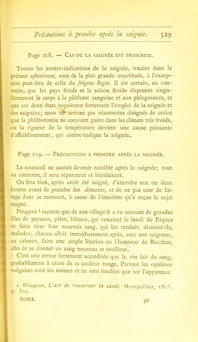 Pnge 218. — Cas ou la saignée est proscrite. Toutes les contre-indications de la saignée, tracées dans le présent aphorisme, sont de la plus grande exactitude, à l'excep- tion peut-être de celle du frigens Regio. Il est certain, au con- traire, que les pays froids et la saison froide disposent singu- lièrement le corps à la pléthore sanguine et aux phlegmasies, et ■que ces deux états requièrent fortement l'emploi de la saignée et ■des saignées ; nous n'ë* serions pas néanmoins éloignés de croire que la phlébotomie ne convient guère dans les climats très froids, ■où la rigueur de la température devient une cause puissante ■d'affaiblissement, qui contre-indique la saignée. Page 219. — Précautions a prendre après la saignée. Le sommeil ne saurait devenir nuisible après la saignée ; tout au contraire, il sera réparateur et bienfaisant. On fera bien, après avoir été saigné, d'attendre une ou deux iieures avant de prendre des aliments, et de ne pas user de lai- tage dans ce moment, à cause de l'émotion qu'a reçue le sujet •saigné. Pougens ' raconte que de son village il a vu souvent de grandes •files de paysans, pâles, blêmes, qui venaient le lundi de Pâques -se faire tirer leur mauvais sang, qui les rendait, disaient-ils, malades; chacun allait immédiatement après, avec son saigneur, •au cabaret, faire une ample libation en l'honneur de Bacchus, afin de se donner un sang nouveau et meilleur, r. C'est une erreur fortement accréditée que le vin fait du sang, probablement à cause de sa couleur rouge. Partout les opinions •vulgaires sont les mêmes et ne sont fondées que sur l'apparence. I. Pougens, L'art de ''oiiscrver la santé, Montpellier, i8i.S, ■p. 'ioi. ÉCOLE. 30