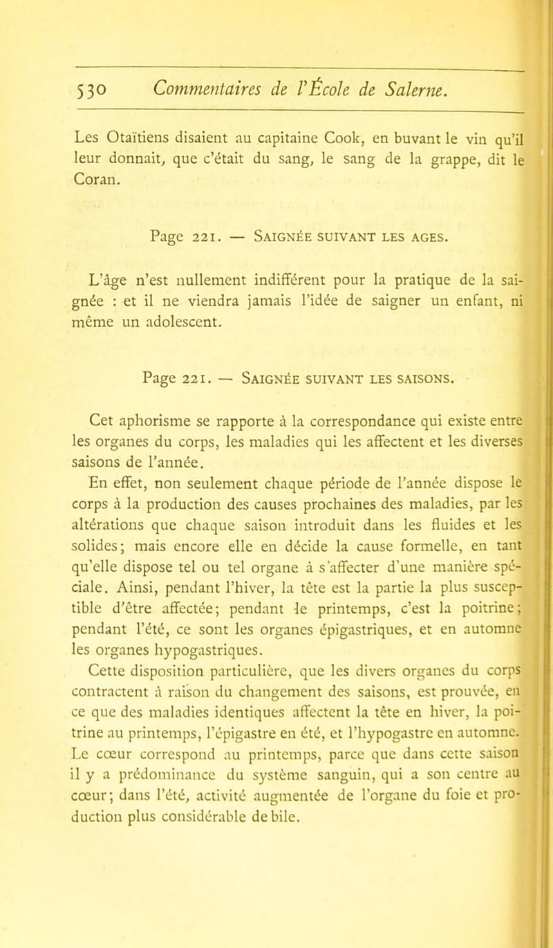 Les Otaïtiens disaient au capitaine Cook, en buvant le vin qu'il leur donnait^ que c'était du sang, le sang de la grappe, dit le Coran. Page 221. — Saignée suivant les ages. L'âge n'est nullement indifférent pour la pratique de la sai- gnée : et il ne viendra jamais l'idée de saigner un enfant, ni même un adolescent. Page 221. — Saignée suivant les saisons. Cet aphorisme se rapporte à la correspondance qui existe entre les organes du corps, les maladies qui les affectent et les diverses saisons de l'année. En effet, non seulement chaque période de l'année dispose le corps à la production des causes prochaines des maladies, par les altérations que chaque saison introduit dans les fluides et les solides; mais encore elle en décide la cause formelle, en tant qu'elle dispose tel ou tel organe à s'affecter d'une manière spé- ciale. Ainsi, pendant l'hiver, la tète est la partie la plus suscep- tible d'être affectée; pendant le printemps, c'est la poitrine; pendant l'été, ce sont les organes épigastriques, et en automne les organes hypogastriques. Cette disposition particulière, que les divers organes du corps contractent à raison du changement des saisons, est prouvée, en ce que des maladies identiques affectent la tête en hiver, la poi- trine au printemps, l'épigastre en été, et l'hypogastre en automne. Le cœur correspond au printemps, parce que dans cette saison il y a prédominance du système sanguin, qui a son centre au cœur; dans l'été, activité augmentée de l'organe du foie et pro- duction plus considérable débile.