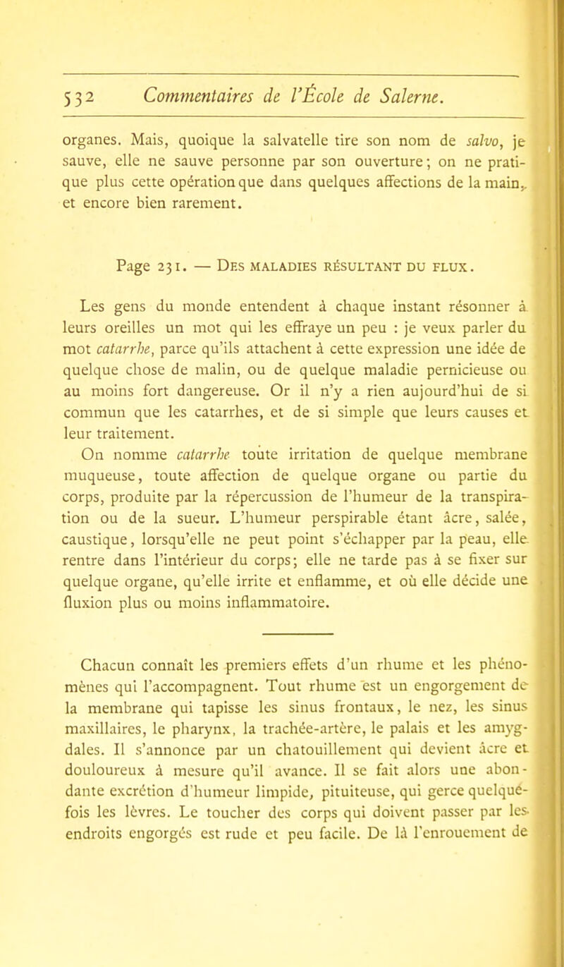 organes. Mais, quoique la salvatelle tire son nom de salvo, je sauve, elle ne sauve personne par son ouverture; on ne prati- que plus cette opération que dans quelques affections de la main,, et encore bien rarement. Page 231. — Des maladies résultant du flux. Les gens du monde entendent à chaque instant résonner à leurs oreilles un mot qui les effraye un peu : je veux parler du mot catarrhe, parce qu'ils attachent à cette expression une idée de quelque chose de malin, ou de quelque maladie pernicieuse ou au moins fort dangereuse. Or il n'y a rien aujourd'hui de si commun que les catarrhes, et de si simple que leurs causes et leur traitement. On nomme catarrhe- toute irritation de quelque membrane muqueuse, toute affection de quelque organe ou partie du corps, produite par la répercussion de l'humeur de la transpira- tion ou de la sueur. L'humeur perspirable étant acre, salée, caustique, lorsqu'elle ne peut point s'échapper par la peau, elle rentre dans l'intérieur du corps; elle ne tarde pas à se fixer sur quelque organe, qu'elle irrite et enflamme, et où elle décide une fluxion plus ou moins inflammatoire. Chacun connaît les premiers effets d'un rhume et les phéno- mènes qui l'accompagnent. Tout rhume est un engorgement de la membrane qui tapisse les sinus frontaux, le nez, les sinus maxillaires, le pharynx, la trachée-artère, le palais et les amyg- dales. Il s'annonce par un chatouillement qui devient acre et douloureux à mesure qu'il avance. Il se fait alors une abon - dante excrétion d'humeur limpide, pituiteuse, qui gerce quelque- fois les lèvres. Le toucher des corps qui doivent passer par lc5 endroits engorges est rude et peu facile. De là l'enrouement de