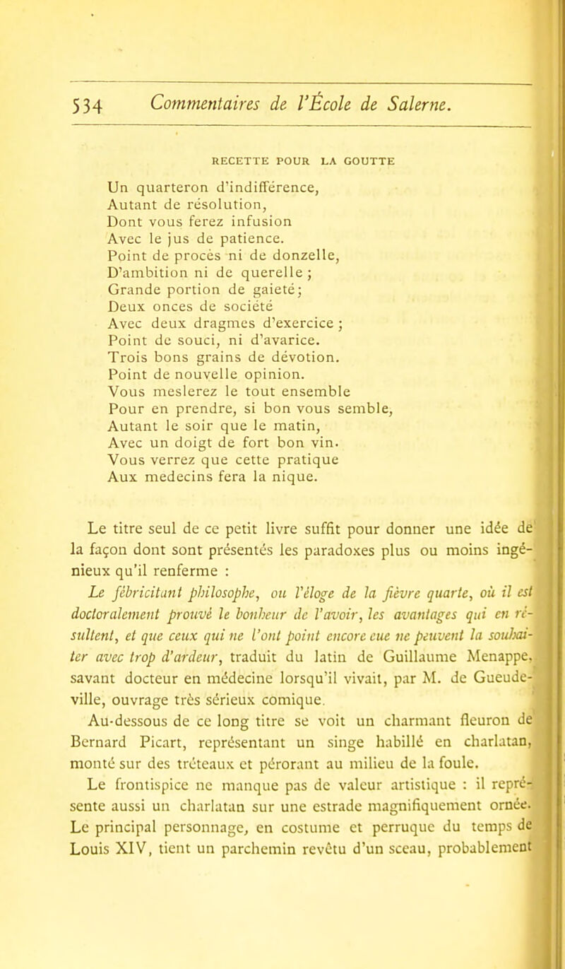 RECETTE POUR LA GOUTTE Un quarteron d'indifférence, Autant de résolution, Dont vous ferez infusion Avec le jus de patience. Point de procès ni de donzelle, D'ambition ni de querelle; Grande portion de gaieté; Deux onces de société Avec deux dragmes d'exercice ; Point de souci, ni d'avarice. Trois bons grains de dévotion. Point de nouvelle opinion. Vous meslerez le tout ensemble Pour en prendre, si bon vous semble. Autant le soir que le matin, Avec un doigt de fort bon vin. Vous verrez que cette pratique Aux médecins fera la nique. Le titre seul de ce petit livre suffit pour donner une idée dé la façon dont sont présentés les paradoxes plus ou moins ingé- nieux qu'il renferme : Le Jéhricitant philosophe, ou Véloge de la fièvre quarte, où il es docloraïement prouvé le bonheur de l'avoir, les avantages qui en ré sultent, et que ceux qui ne l'ont point encore eue ne peuvent la soulm ter avec trop d'ardeur, traduit du latin de Guillaume Menappe, savant docteur en médecine lorsqu'il vivait, par M. de Gueude- ville, ouvrage très sérieux comique. Au-dessous de ce long titre se voit un charmant fleuron dé Bernard Picart, représentant un singe habillé en charlatan, monté sur des tréteau.^ et pérorant au milieu de la foule. Le frontispice ne manque pas de valeur artistique : il repré sente aussi un charlatan sur une estrade magnifiquement ornée Le principal personnage, en costume et perruque du temps d Louis XIV, tient un parchemin revêtu d'un sceau, probablemen