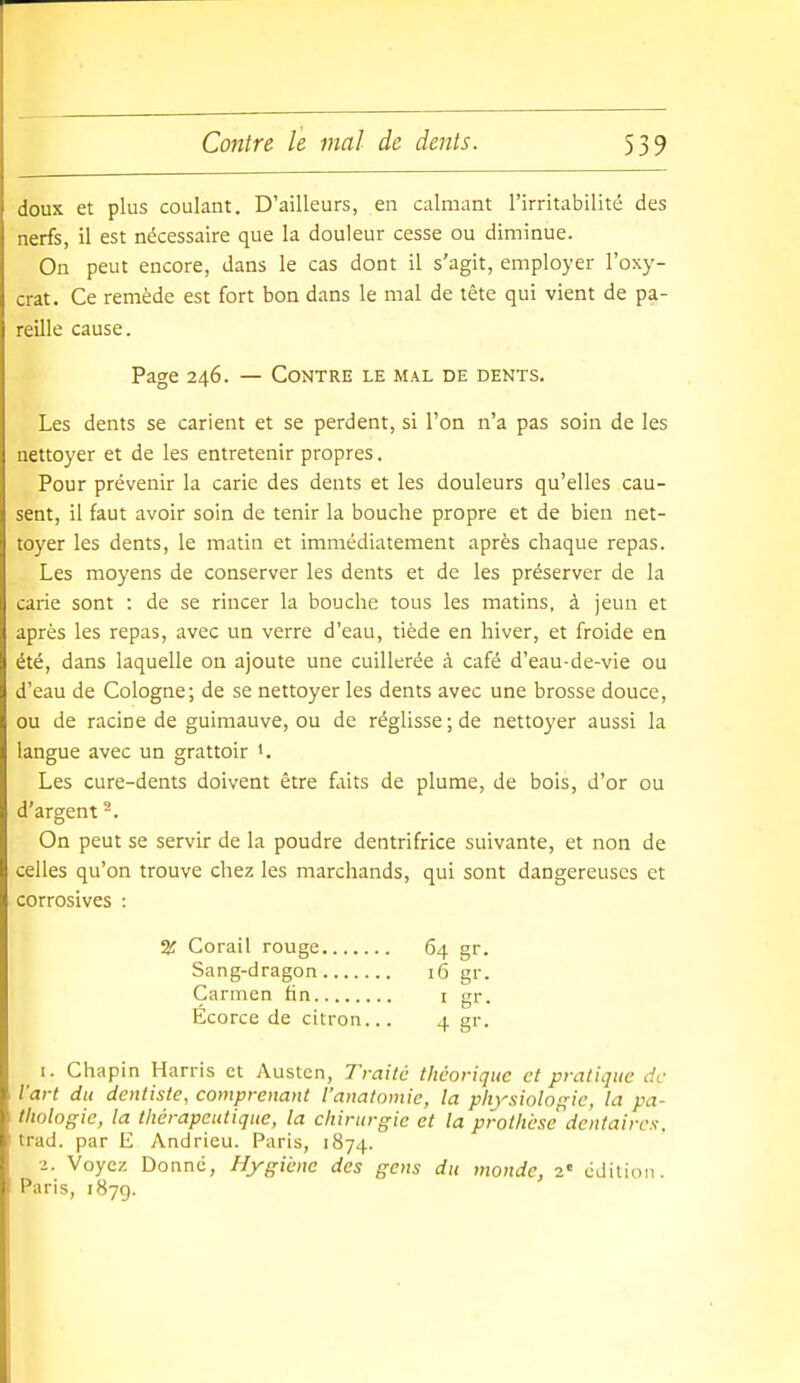 doux et plus coulant. D'ailleurs, en calmant l'irritabilité des nerfs, il est nécessaire que la douleur cesse ou diminue. On peut encore, dans le cas dont il s'agit, employer l'oxy- crat. Ce remède est fort bon dans le mal de tête qui vient de pa- reille cause. Page 246. — Contre le mal de dents. Les dents se carient et se perdent, si l'on n'a pas soin de les nettoyer et de les entretenir propres. Pour prévenir la carie des dents et les douleurs qu'elles cau- sent, il faut avoir soin de tenir la bouche propre et de bien net- toyer les dents, le matin et immédiatement après chaque repas. Les moyens de conserver les dents et de les préserver de la carie sont : de se rincer la bouche tous les matins, à jeun et après les repas, avec un verre d'eau, tiède en hiver, et froide en été, dans laquelle on ajoute une cuillerée à café d'eau-de-vie ou d'eau de Cologne; de se nettoyer les dents avec une brosse douce, ou de racine de guimauve, ou de réglisse ; de nettoyer aussi la langue avec un grattoir Les cure-dents doivent être faits de plume, de bois, d'or ou d'argent ^. On peut se servir de la poudre dentrifrice suivante, et non de celles qu'on trouve chez les marchands, qui sont dangereuses et corrosives : 2f Corail rouge 64 gr. Sang-dragon '6 gr. Carmen fin i gr. Écorce de citron... 4 gr. 1. Chapin Harris et Austcn, Traite théorique et pratique de l'art du dentiste, comprenant l'anatomie, la physiologie, la pa- thologie, la thérapeutique, la chirurgie et la prothèse dentaires. trad, par E Andrieu. Paris, 1874. 2. Voyez Donné, Hygiène des gens du monde, 2« édition. Paris, 1879.