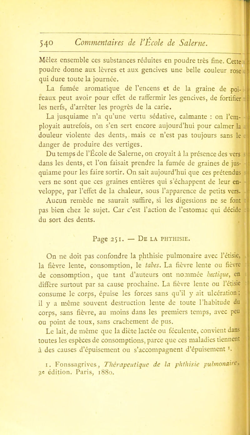 Mêlez ensemble ces substances réduites en poudre très fine. Cette poudre donne aux lèvres et aux gencives une belle couleur rose qui dure toute la journée. La fumée aromatique de l'encens et de la graine de poi- reaux peut avoir pour effet de raffermir les gencives, de fortifier les nerfs, d'arrêter les progrès de la carie. La jusquiame n'a qu'une vertu sédative, calmante : on l'em- ployait autrefois, on s'en sert encore aujourd'hui pour calmer la douleur violente des dents, mais ce n'est pas toujours sans le danger de produire des vertiges. Du temps de l'Ecole de Salerne, on croyait à la présence des vers 5 dans les dents, et l'on faisait prendre la fumée de graines de jus- - quiame pour les faire sortir. On sait aujourd'hui que ces prétendus ; vers ne sont que ces graines entières qui s'échappent de leur en- veloppe, par l'effet de la chaleur, sous l'apparence de petits vers. Aucun remède ne saurait suffire, si les digestions ne se font : pas bien chez le sujet. Car c'est l'action de l'estomac qui décide du sort des dents. Page 251. — De LA phthisie. On ne doit pas confondre la phthisie pulmonaire avec l'étisic, la fièvre lente, consomption, le tabes. La fièvre lente ou fièvre de consomption, que tant d'auteurs ont nommée hectique, en diffère surtout par sa cause prochaine. La fièvre lente ou l'étisie consume le corps, épuise les forces sans qu'il y ait ulcération; il y a même souvent destruction lente de toute l'habitude du corps, sans fièvre, au moins dans les premiers temps, avec pei; ou point de toux, sans crachement de pus. Le lait, de même que la diète lactée ou féculente, convient dans toutes les espèces de consomptions, parce que ces maladies tiennent à des causes d'épuisement ou s'accompagnent d'épuisement I. Fonssagrivcs, Thérapeutique de la phthisie pulmon.j: ' ■ 2c édition. Paris, 1880.