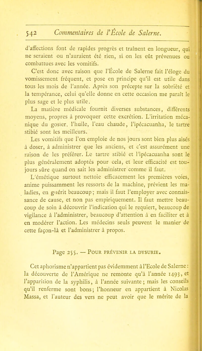 d'affections font de rapides progrès et traînent en longueur, qui ne seraient ou n'auraient été rien, si on les eût prévenues ou combattues avec les vomitifs. C'est donc avec raison que l'Ecole de Salerne fait l'éloge du vomissement fréquent, et pose en principe qu'il est utile dans tous les mois de l'année. Après son précepte sur la sobriété et la tempérance, celui qu'elle donne en cette occasion me paraît le plus sage et le plus utile. La matière médicale fournit diverses substances, différents moyens, propres à provoquer cette excrétion. L'irritation méca- nique du gosier, l'huile, l'eau chaude, l'ipécacuanha, le tartre stibié sont les meilleurs. Les vomitifs que l'on emploie de nos jours sont bien plus aisés à doser, à administrer que les anciens, et c'est assurément une raison de les préférer. Le tartre stibié et l'ipécacuanha sont le plus généralement adoptés pour cela, et leur efficacité est tou- jours iûre quand on sait les administrer comme il faut. L'émétique surtout nettoie efficacement les premières voies, anime puissamment les ressorts de la machine, prévient les ma- ladies, en guérit beaucoup; mais il faut l'employer avec connais- sance de cause, et non pas empiriquement. Il faut mettre beau- coup de soin à découvrir l'indication qui le requiert, beaucoup de vigilance à l'administrer, beaucoup d'attention à en faciliter et à en modérer l'action. Les médecins seuls peuvent le manier de cette façon-là et l'administrer à propos. Page 255. — Pour prévenir la dysurie. Cet aphorisme n'appartient pas évidemment à l'Ecole de Salerne : la découverte de l'Amérique ne remonte qu'A l'année 1493, et l'apparition de la syphilis, à l'année suivante ; mais les conseils qu'il renferme sont bons; l'honneur en appartient à Nicolas Massa, et l'auteur des vers ne peut avoir que le mérite de la