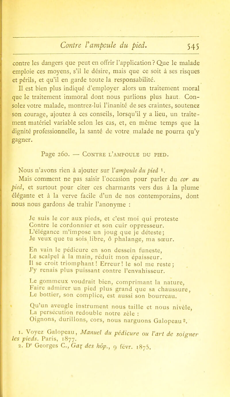 contre les dangers que peut en offrir l'application? Que le malade emploie ces moyens, s'il le désire, mais que ce soit à ses risques et périls, et qu'il en garde toute la responsabilité. Il est bien plus indiqué d'employer alors un traitement moral que le traitement immoral dont nous parlions plus haut Con- solez votre malade, montrez-lui l'inanité de ses craintes, soutenez son courage, ajoutez à ces conseils, lorsqu'il y a lieu, un traite- ment matériel variable selon les cas, et, en même temps que la dignité professionnelle, la santé de votre malade ne pourra qu'y gagner. Page 260. — Contre l'ampoule du pied. Nous n'avons rien à ajouter sur l'ampoule du pied Mais comment ne pas saisir l'occasion pour parler du cor au pied, et surtout pour citer ces charmants vers dus à la plume élégante et à la verve facile d'un de nos contemporains, dont nous nous gardons de trahir l'anonyme : Je suis le cor aux pieds, et c'est moi qui proteste Contre le cordonnier et son cuir oppresseur. L'élégance m'impose un joug que je déteste; Je veux que tu sois libre, ô phalange, ma sœur. En vain le pédicure en son dessein funeste. Le scalpel à la main, réduit mon épaisseur. Il se croit triomphant! Erreur! le sol me reste; J'y renais plus puissant contre l'envahisseur. Le gommcux voudrait bien, comprimant la nature. Faire admirer un pied plus grand que sa chaussure. Le bottier, son complice, cst'aussi son bourreau. Qu'un aveugle instrument nous taille et nous nivèle, La persécution redouble notre zèle : Oignons, durillons, cors, nous narguons Galopeau2. 1. Voyez Galopeau, Manuel du pedicure ou l'art de soigner les pieds. Paris, 1877. 2. D' Georges C.,Gaj des hôp., q fcvr. 1875.
