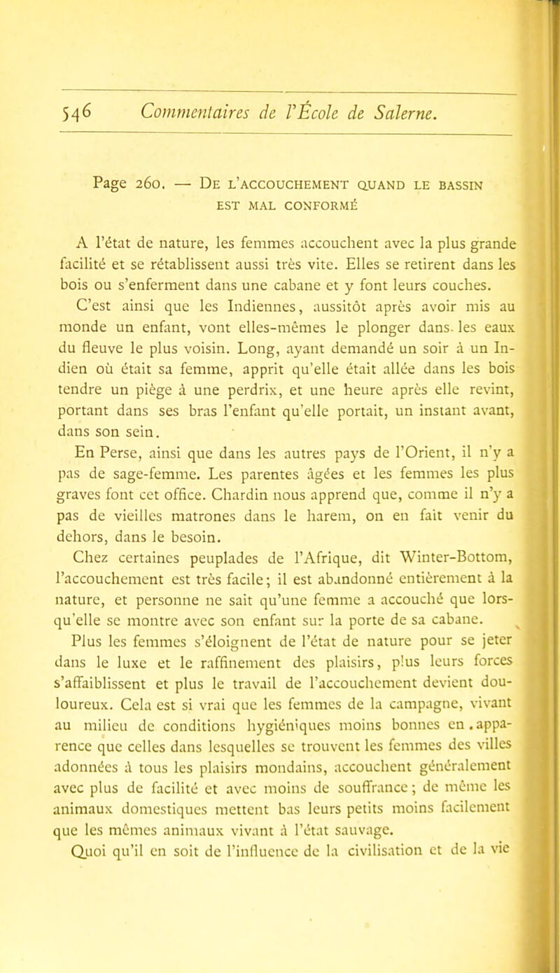 Page 260. — De l'accouchement quand le bassin EST MAL CONFORMÉ A l'état de nature, les femmes accouchent avec la plus grande facilité et se rétablissent aussi très vite. Elles se retirent dans les bois ou s'enferment dans une cabane et y font leurs couches. C'est ainsi que les Indiennes, aussitôt après avoir mis au monde un enfant, vont elles-mêmes le plonger dans, les eaux du fleuve le plus voisin. Long, ayant demandé un soir à un In- dien où était sa femme, apprit qu'elle était allée dans les bois tendre un piège à une perdrix, et une heure après elle revint, portant dans ses bras l'enfont qu'elle portait, un instant avant, dans son sein. En Perse, ainsi que dans les autres pays de l'Orient, il n'y a pas de sage-femme. Les parentes âgées et les femmes les plus graves font cet office. Chardin nous apprend que, comme il n'y a pas de vieilles matrones dans le harem, on en fait venir du dehors, dans le besoin. Chez certaines peuplades de l'Afrique, dit Winter-Bottom, l'accouchement est très facile ; il est abandonné entièrement à la nature, et personne ne sait qu'une femme a accouché que lors- qu'elle se montre avec son enfant sur la porte de sa cabane. Plus les femmes s'éloignent de l'état de nature pour se jeter dans le luxe et le raffinement dos plaisirs, plus leurs forces s'affaiblissent et plus le travail de l'accouchement devient dou- loureux. Cela est si vrai que les femmes de la campagne, vivant au milieu de conditions hygiéniques moins bonnes en.appa- rence que celles dans lesquelles se trouvent les femmes des villes adonnées d tous les plaisirs mondains, accouchent généralement avec plus de facilité et avec moins de souflfrancc ; de même les animaux domestiques mettent bas leurs petits moins facilement que les mêmes animaux vivant à l'état sauvage. Quoi qu'il en soit de l'influence de la civilisation et de la vie