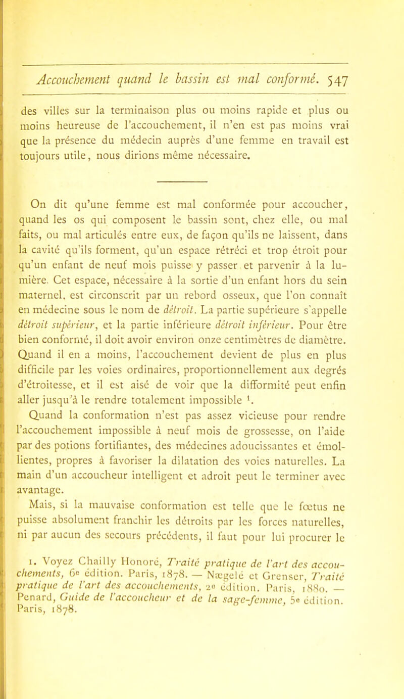 des villes sur la terminaison plus ou moins rapide et plus ou moins heureuse de l'accouchement, il n'en est pas moins vrai que la présence du médecin auprès d'une femme en travail est toujours utile, nous dirions môme nécessaire. On dit qu'une femme est mal conformée pour accoucher, quand les os qui composent le bassin sont, chez elle, ou mal faits, ou mal articulés entre eux, de façon qu'ils ne laissent, dans la cavité qu'ils forment, qu'un espace rétréci et trop étroit pour qu'un enfant de neuf mois puisse y passer et parvenir à la lu- mière. Cet espace, nécessaire à la sortie d'un enfant hors du sein maternel, est circonscrit par un rebord osseux, que l'on connaît en médecine sous le nom de détroit. La partie supérieure s'appelle détroit supérieur, et la partie inférieure détroit inférieur. Pour être bien conformé, il doit avoir environ onze centimètres de diamètre. Quand il en a moins, l'accouchement devient de plus en plus difficile par les voies ordinaires, proportionnellement aux degrés d'étroitesse, et il est aisé de voir que la difformité peut enfin aller jusqu'à le rendre totalement impossible '. Quand la conformation n'est pas assez vicieuse pour rendre l'accouchement impossible à neuf mois de grossesse, on l'aide par des potions fortifiantes, des médecines adoucissantes et émol- lientes, propres à favoriser la dilatation des voies naturelles. La main d'un accoucheur intelligent et adroit peut le terminer avec avantage. Mais, si la mauvaise conformation est telle que le fœtus ne puisse absolument franchir les détroits par les forces naturelles, ni par aucun des secours précédents, il faut pour lui procurer le I. Voyez Chailiy Honoré, Traité pratique de l'art des accou- chements, fie edition. Paris, 1878. — Na;gelc et Grenscr, Traite pratique de l'art des accouclicinents, 20 édition. Paris 1880. Penard, Guide de l'accoucheur et de la sajre-femmc So edition Paris, 1878.