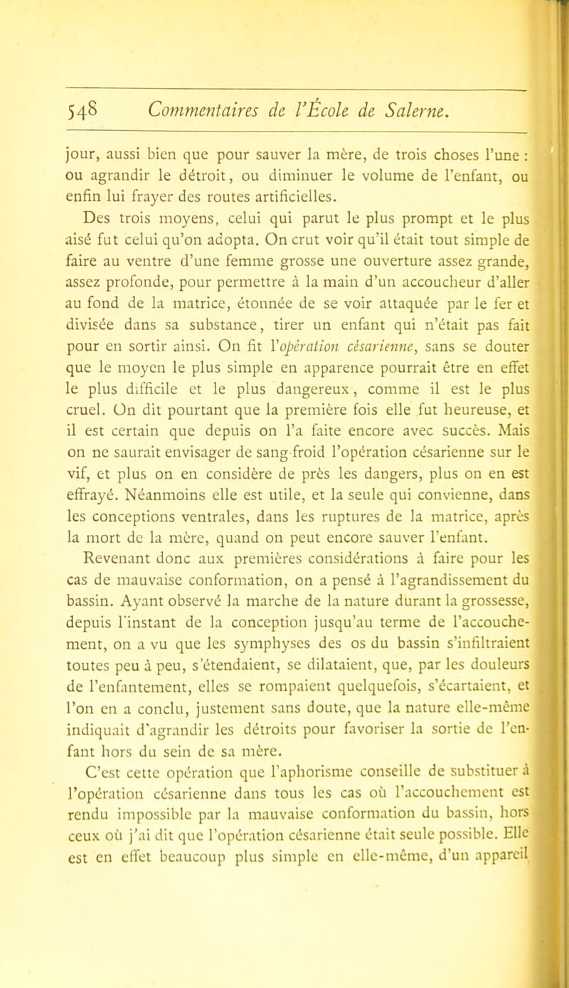 jour, aussi bien que pour sauver la mère, de trois choses l'une : ou agrandir le détroit, ou diminuer le volume de l'enfant, ou enfin lui frayer des routes artificielles. Des trois moyens, celui qui parut le plus prompt et le plus aisé fut celui qu'on adopta. On crut voir qu'il était tout simple de faire au ventre d'une femme grosse une ouverture assez grande, assez profonde, pour permettre à la main d'un accoucheur d'aller au fond de la matrice, étonnée de se voir attaquée par le fer et divisée dans sa substance, tirer un enfant qui n'était pas fait pour en sortir ainsi. On fit l'opération césarienne, sans se douter que le moyen le plus simple en apparence pourrait être en effet le plus difficile et le plus dangereux, comme il est le plus cruel. On dit pourtant que la première fois elle fut heureuse, et il est certain que depuis on l'a faite encore avec succès. Mais on ne saurait envisager de sang froid l'opération césarienne sur le vif, et plus on en considère de près les dangers, plus on en est effrayé. Néanmoins elle est utile, et la seule qui convienne, dans les conceptions ventrales, dans les ruptures de la matrice, après la mort de la mère, quand on peut encore sauver l'enfant. Revenant donc aux premières considérations à faire pour les cas de mauvaise conformation, on a pensé à l'agrandissement du bassin. Ayant observé la marche de la nature durant la grossesse, depuis l'instant de la conception jusqu'au terme de l'accouche- ment, on a vu que les symphyses des os du bassin s'infiltraient toutes peu à peu, s'étendaient, se dilataient, que, par les douleurs de l'enfantement, elles se rompaient quelquefois, s'écartaient, et l'on en a conclu, justement sans doute, que la nature elle-même indiquait d'agrandir les détroits pour favoriser la sortie de l'en- fant hors du sein de sa mère. C'est cette opération que l'aphorisme conseille de substituer à l'opération césarienne dans tous les cas où l'accouchement est rendu impossible par la mauvaise conformation du bassin, hors ceux où j'ai dit que l'opération césarienne était seule possible. Elle est en effet beaucoup plus simple en elle-même, d'un appareil