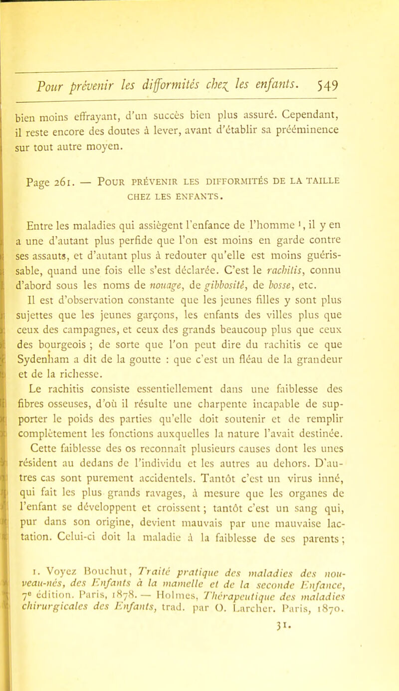 bien moins effrayant, d'un succès bien plus assuré. Cependant, il reste encore des doutes à lever, avant d'établir sa prééminence sur tout autre moyen. Page 261. — Pour prévenir les difformités de la taille CHEZ LES ENFANTS. Entre les maladies qui assiègent l'enfance de l'homme ', il y en a une d'autant plus perfide que l'on est moins en garde contre ses assauts, et d'autant plus à redouter qu'elle est moins guéris- sable, quand une fois elle s'est déclarée. C'est le rachilis, connu d'abord sous les noms de nouage, de gibbositè, de bosse, etc. Il est d'observation constante que les jeunes filles y sont plus sujettes que les jeunes garçons, les enfants des villes plus que ceux des campagnes, et ceux des grands beaucoup plus que ceux des bourgeois ; de sorte que l'on peut dire du rachitis ce que Sydenham a dit de la goutte : que c'est un fléau de la grandeur et de la richesse. Le rachitis consiste essentiellement dans une faiblesse des fibres osseuses, d'où il résulte une charpente incapable de sup- porter le poids des parties qu'elle doit soutenir et de remplir complètement les fonctions auxquelles la nature l'avait destinée. Cette faiblesse des os reconnaît plusieurs causes dont les unes résident au dedans de l'individu et les autres au dehors. D'au- tres cas sont purement accidentels. Tantôt c'est un virus inné, qui fait les plus grands ravages, à mesure que les organes de l'enfant se développent et croissent; tantôt c'est un sang qui, pur dans son origine, devient mauvais par une mauvaise lac- tation. Celui-ci doit la maladie :\ la faiblesse de ses parents; I. Voyez Bouchut, Traite pratique des maladies des iiou- veau-ncs, des Enfants à la mamelle et de la seconde Enfance, 7 édition. Paris, 1878.— Holmes, Thérapeutique des maladies chirurgicales des Enfants, trad, par O. l.archcr. Paris, 1870. 31-