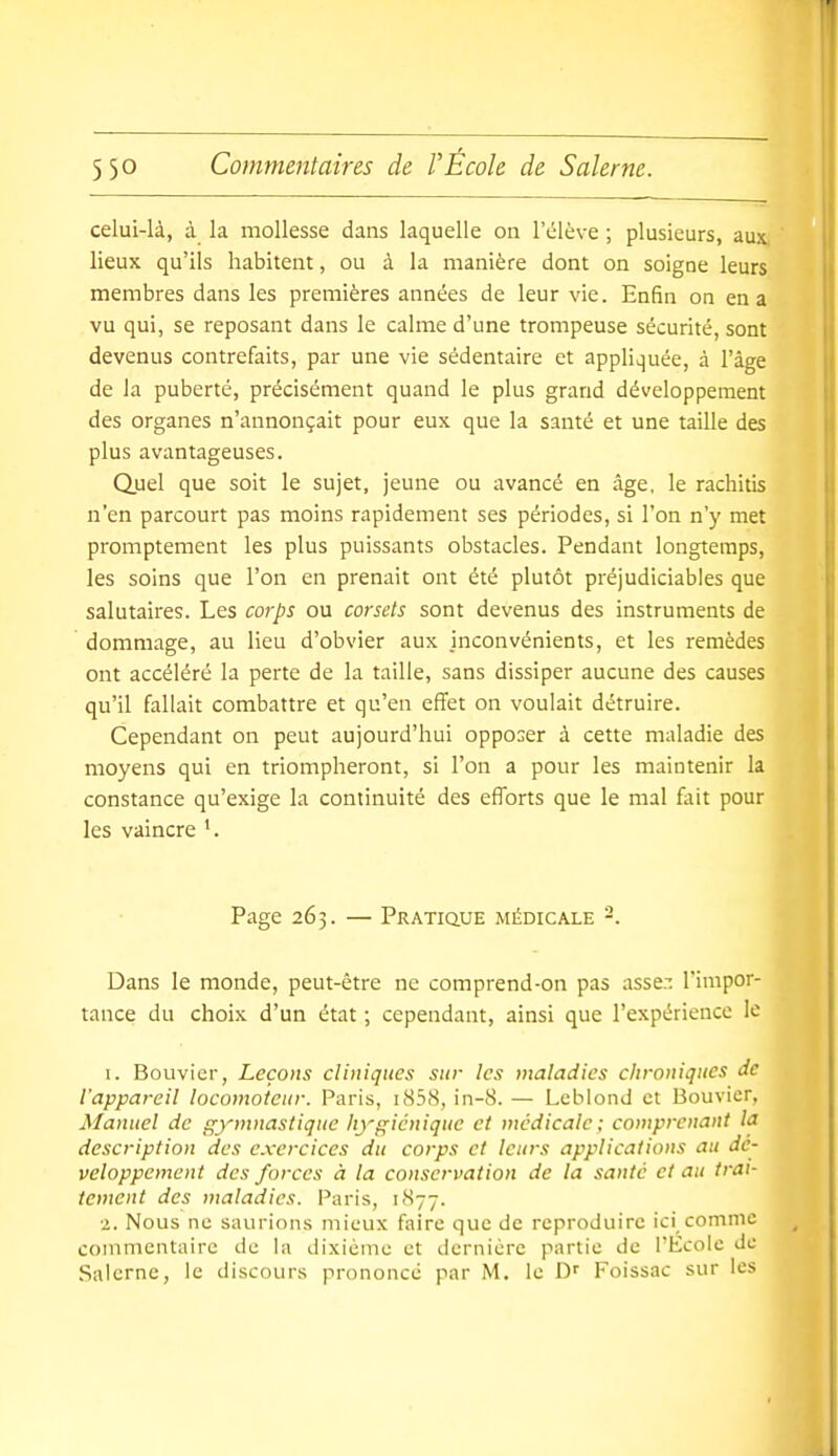 celui-là, à la mollesse dans laquelle on l'élève ; plusieurs, aux lieux qu'ils habitent, ou à la manière dont on soigne leurs membres dans les premières années de leur vie. Enfin on en a vu qui, se reposant dans le calme d'une trompeuse sécurité, sont devenus contrefaits, par une vie sédentaire et appliquée, à l'âge de la puberté, précisément quand le plus grand développement des organes n'annonçait pour eux que la santé et une taille des plus avantageuses. Quel que soit le sujet, jeune ou avancé en âge, le rachitis n'en parcourt pas moins rapidement ses périodes, si l'on n'y met promptement les plus puissants obstacles. Pendant longtemps, les soins que l'on en prenait ont été plutôt préjudiciables que salutaires. Les corps ou corsets sont devenus des instruments de dommage, au lieu d'obvier aux inconvénients, et les remèdes ont accéléré la perte de la taille, sans dissiper aucune des causes qu'il fallait combattre et qu'en effet on voulait détruire. Cependant on peut aujourd'hui opposer à cette maladie des moyens qui en triompheront, si l'on a pour les maintenir la constance qu'exige la continuité des efforts que le mal fait pour les vaincre Page 263. — Pratique médicale '-. Dans le monde, peut-être ne comprend-on pas asse.-: l'impor- tance du choix d'un état ; cependant, ainsi que l'expérience le I. Bouvier, Leçons cliniques sur les maladies clironiques de l'appareil locomoteur. Paris, i858, in-8. — Leblond et Bouvier, Manuel de gymnastique hygiénique et médicale; comprenant la description des exercices du corps et leurs applications au dé- veloppement des forces à la conservation de la santé et au trai- tement des maladies. Paris, 1877. 1. Nous ne saurions mieux faire que de reproduire ici comme commentaire de la dixièinc et dernière partie de l'École de Salerne, le discours prononcé par M. le Foissac sur les