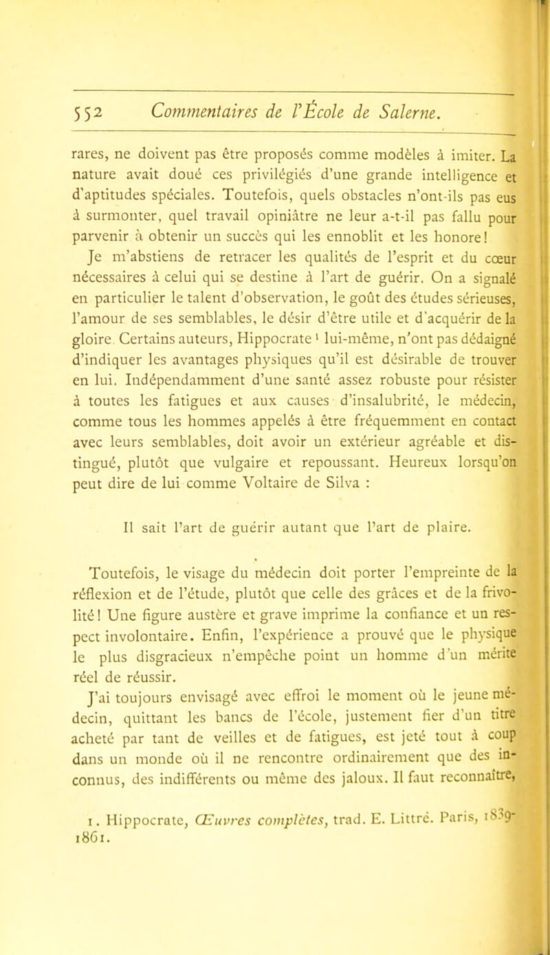 rares, ne doivent pas être proposés comme modèles à imiter. La nature avait doué ces privilégiés d'une grande intelligence et d'aptitudes spéciales. Toutefois, quels obstacles n'ont-ils pas eus à surmonter, quel travail opiniâtre ne leur a-t-il pas fallu pour parvenir à obtenir un succès qui les ennoblit et les honore! Je m'abstiens de retracer les qualités de l'esprit et du cœur nécessaires à celui qui se destine à l'art de guérir. On a signalé en particulier le talent d'observation, le goût des études sérieuses, l'amour de ses semblables, le désir d'être utile et d'acquérir de la gloire Certains auteurs, Hippocrate ' lui-même, n'ont pas dédaigné d'indiquer les avantages physiques qu'il est désirable de trouver en lui. Indépendamment d'une santé assez robuste pour résister à toutes les fatigues et aux causes d'insalubrité, le médecin, comme tous les hommes appelés à être fréquemment en contact avec leurs semblables, doit avoir un extérieur agréable et dis- tingué, plutôt que vulgaire et repoussant. Heureux lorsqu'on peut dire de lui comme Voltaire de Silva : Il sait l'art de guérir autant que l'art de plaire. Toutefois, le visage du médecin doit porter l'empreinte de la réflexion et de l'étude, plutôt que celle des grâces et de la frivo- lité ! Une figure austère et grave imprime la confiance et un res- pect involontaire. Enfin, l'expérience a prouvé que le physique le plus disgracieux n'empêche point un homme d'un mérite réel de réussir. J'ai toujours envisagé avec eflfroi le moment où le jeune mé- decin, quittant les bancs de l'école, justement fier d'un titre acheté par tant de veilles et de fatigues, est jeté tout à coup dans un monde où il ne rencontre ordinairement que des in- connus, des indifférents ou même des jaloux. Il faut reconnaître, I. Hippocrate, Œuvres complètes, trad. E. Littrc. Paris, iS-V 1861.