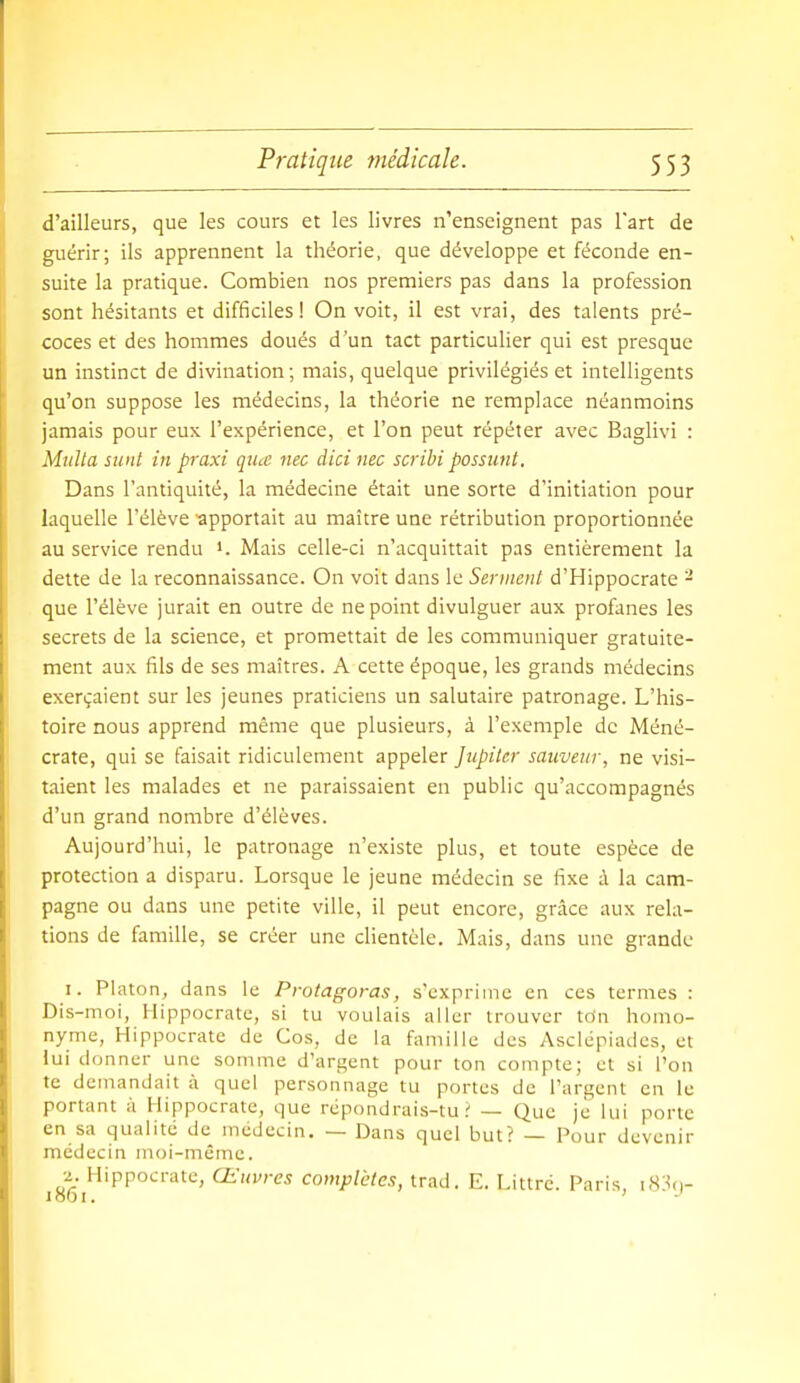 d'ailleurs, que les cours et les livres n'enseignent pas l'art de guérir; ils apprennent la théorie, que développe et féconde en- suite la pratique. Combien nos premiers pas dans la profession sont hésitants et difficiles ! On voit, il est vrai, des talents pré- coces et des hommes doués d'un tact particulier qui est presque un instinct de divination; mais, quelque privilégiés et intelligents qu'on suppose les médecins, la théorie ne remplace néanmoins jamais pour eux l'expérience, et l'on peut répéter avec Baglivi : Midta sunt in praxi qucc nec dicinec scribi possunt. Dans l'antiquité, la médecine était une sorte d'initiation pour laquelle l'élève apportait au maître une rétribution proportionnée au service rendu i. Mais celle-ci n'acquittait pas entièrement la dette de la reconnaissance. On voit dans le Serinent d'Hippocrate - que l'élève jurait en outre de ne point divulguer aux profanes les secrets de la science, et promettait de les communiquer gratuite- ment aux fils de ses maîtres. A cette époque, les grands médecins exerçaient sur les jeunes praticiens un salutaire patronage. L'his- toire nous apprend même que plusieurs, à l'exemple de Méné- crate, qui se faisait ridiculement appeler Jupiter sauveur, ne visi- taient les malades et ne paraissaient en public qu'accompagnés d'un grand nombre d'élèves. Aujourd'hui, le patronage n'existe plus, et toute espèce de protection a disparu. Lorsque le jeune médecin se fixe à la cam- pagne ou dans une petite ville, il peut encore, grâce aux rela- tions de famille, se créer une clientèle. Mais, dans une grande 1. Platon, dans le Protagoras, s'exprime en ces termes : Dis-moi, Hippocrate, si tu voulais aller trouver ton homo- nyme, Hippocrate de Cos, de la famille dos Asclépiades, et lui donner une somme d'argent pour ton compte; et si l'on te demandait à quel personnage tu portes de l'argent en le portant à Hippocrate, que répondrais-tu? — Que je lui porte en sa qualité de médecin. — Dans quel but? — Pour devenir médecin moi-même. 2. Hippocrate, Œuvres complètes, trad. E. Littré. Paris, iS!^.,-