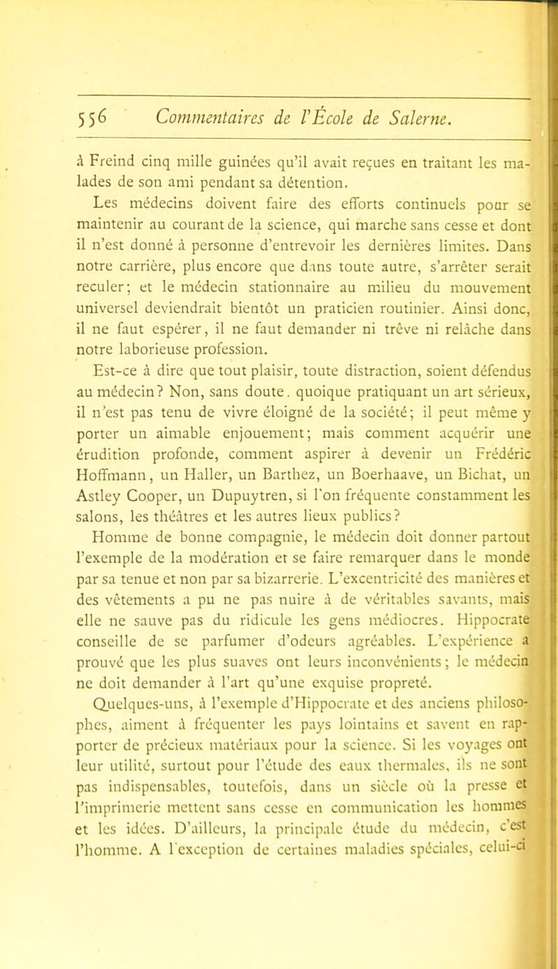 à Freind cinq mille guinées qu'il avait reçues en traitant les ma- lades de son ami pendant sa détention. Les médecins doivent faire des efforts continuels pour se maintenir au courant de la science, qui marche sans cesse et dont il n'est donné à personne d'entrevoir les dernières limites. Dans notre carrière, plus encore que dans toute autre, s'arrêter serait reculer; et le médecin stationnaire au milieu du mouvement universel deviendrait bientôt un praticien routinier. Ainsi donc, il ne faut espérer, il ne faut demander ni trêve ni relâche dans notre laborieuse profession. Est-ce à dire que tout plaisir, toute distraction, soient défendus au médecin? Non, sans doute. quoique pratiquant un art sérieux, il n'est pas tenu de vivre éloigné de la société; il peut même y porter un aimable enjouement; mais comment acquérir une érudition profonde, comment aspirer à devenir un Frédéric Hoffmann, un Haller, un Barthez, un Boerhaave, un Bichat, un Astley Cooper, un Dupuytren, si Ton fréquente constamment les salons, les théâtres et les autres lieux publics? Homme de bonne compagnie, le médecin doit donner partout l'exemple de la modération et se faire remarquer dans le monde par sa tenue et non par sa bizarrerie. L'excentricité des manières et des vêtements a pu ne pas nuire à de véritables savants, mais elle ne sauve pas du ridicule les gens médiocres. Hippocrate conseille de se parfumer d'odeurs agréables. L'expérience a prouvé que les plus suaves ont leurs inconvénients ; le médecin ne doit demander à l'art qu'une exquise propreté. Q,uelques-uns, à l'exemple d'Hippocnue et des anciens philoso- phes, aiment à fréquenter les pays lointains et savent en rap- porter de précieux matériaux pour la science. Si les voyages ont leur utilité, surtout pour l'étude des eaux thermales, ils ne sont pas indispensables, toutefois, dans un siècle où la presse et l'imprimerie mettent sans cesse en communication les hommes et les idées. D'ailleurs, la principale étude du médecin, c'est l'homme. A l'exception de certaines maladies spéciales, celui-ci