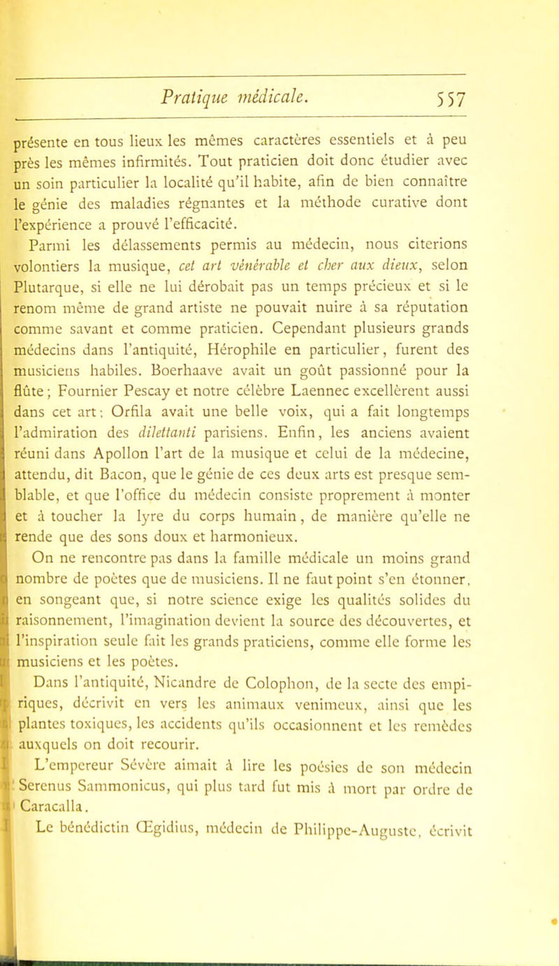 présente en tous lieux les mêmes caractères essentiels et à peu près les mêmes infirmités. Tout praticien doit donc étudier avec un soin particulier la localité qu'il habite, afin de bien connaître le génie des maladies régnantes et la méthode curative dont l'expérience a prouvé l'efficacité. Parmi les délassements permis au médecin, nous citerions volontiers la musique, cet art vénérable et cher aux dieux, selon Plutarque, si elle ne lui dérobait pas un temps précieux et si le renom même de grand artiste ne pouvait nuire à sa réputation comme savant et comme praticien. Cependant plusieurs grands médecins dans l'antiquité, Hérophile en particulier, furent des musiciens habiles. Boerhaave avait un goût passionné pour la flûte ; Fournier Pescay et notre célèbre Laennec excellèrent aussi dans cet art; Orfila avait une belle voix, qui a fait longtemps l'admiration des dilettanti parisiens. Enfin, les anciens avaient réuni dans Apollon l'art de la musique et celui de la médecine, attendu, dit Bacon, que le génie de ces deux arts est presque sem- blable, et que l'office du médecin consiste proprement à monter et à toucher la lyre du corps humain, de manière qu'elle ne rende que des sons doux et harmonieux. On ne rencontre pas dans la famille médicale un moins grand nombre de poètes que de musiciens. Il ne faut point s'en étonner, en songeant que, si notre science exige les qualités solides du raisonnement, l'imagination devient la source des découvertes, et l'inspiration seule fait les grands praticiens, comme elle forme les musiciens et les poètes. Dans l'antiquité, Nicandre de Colophon, de la secte des empi- riques, décrivit en vers les animaux venimeux, ainsi que les plantes toxiques, les accidents qu'ils occasionnent et les remèdes auxquels on doit recourir. L'empereur Sévère aimait à lire les poésies de son médecin 'Serenus Sammonicus, qui plus tard fut mis à mort par ordre de I Caracalla. Le bénédictin Œgidius, médecin de Philippe-Auguste, écrivit