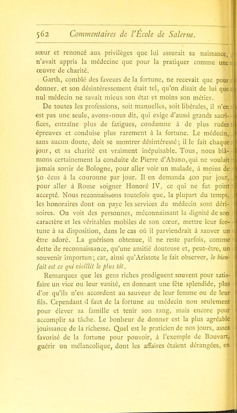 sœur et renoncé aux privilèges que lui assurait sa naissance, n'avait appris la médecine que pour la pratiquer comme unee œuvre de charité. Garth, comblé des faveurs delà fortune, ne recevait que pourr donner, et son désintéressement était tel, qu'on disait de lui quee nul médecin ne savait mieux son état et moins son métier. De toutes les professions, soit manuelles, soit libérales, il n'en ■ ■est pas une seule, avons-nous dit, qui exige d'aussi grands sacri-- fices, entraîne plus de fatigues, condamne à de plus rudes < épreuves et conduise plus rarement à la fortune. Le médecin, sans aucun doute, doit se montrer désintéressé ; il le fait chaque ; jour, et sa charité est vraiment inépuisable. Tous, nous blâ- mons certainement la conduite de Pierre d'Abano,qui ne voulait • jamais sortir de Bologne, pour aller voir un malade, à moins de 50 ecus à la couronne par jour. Il en demanda 400 par jour, pour aller à Rome soigner Honoré IV, ce qui ne fut point ; accepté. Nous reconnaissons toutefois que, la plupart du temps, les honoraires dont on paye les services du médecin sont déri- soires. On voit des personnes, méconnaissant la dignité de son caractère et les véritables mobiles de son cœur, mettre leur for- • tune à sa disposition, dans le cas où il parviendrait à sauver un 1 être adoré. La guérison obtenue, il ne reste parfois, comme • dette de reconnaissance, qu'une amitié douteuse et, peut-être, un souvenir importun ; car, ainsi qu'Aristote le fait observer, h bien- fait est ce qui vieillit h plus lot. Remarquez que les gens riches prodiguent souvent pour satis- faire un vice ou leur vanité, en donnant une fête splendide, plus d'or qu'ils n'en accordent au sauveur de leur femme ou de leur fils. Cependant il f;iut de la fortune au médecin non seulement pour élever sa famille et tenir son rang, mais encore pour accomplir sa tâche. Le bonheur de donner est la plus agréable jouissance de la richesse. Quel est le praticien de nos jours, assez fiivorisé de la fortune pour pouvoir, à l'exemple de Bouvart, guérir un mélancolique, dont les affaires étalent dérangées, en