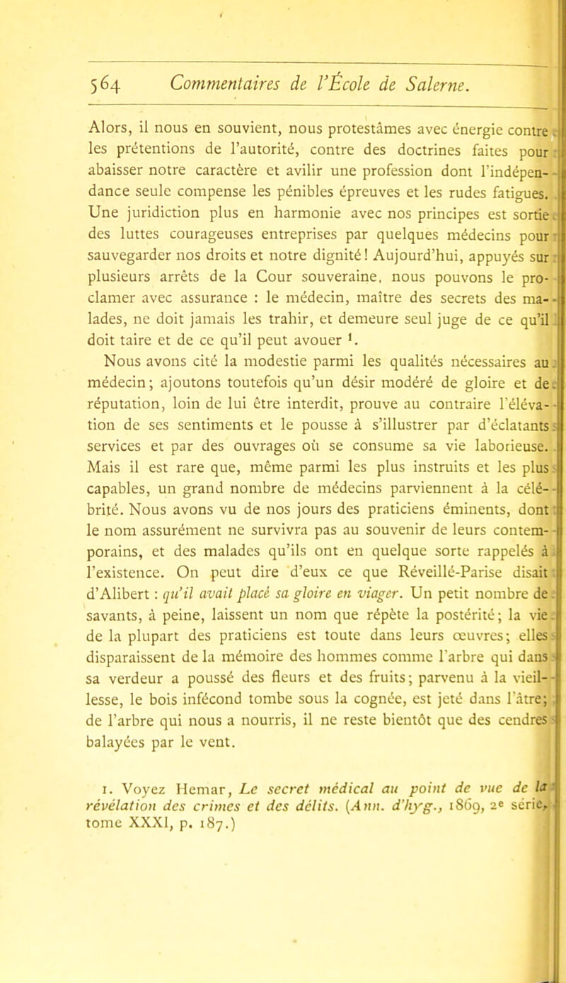 Alors, il nous en souvient, nous protestâmes avec énergie contrée les prétentions de l'autorité, contre des doctrines faites pour: abaisser notre caractère et avilir une profession dont l'indépen- - dance seule compense les pénibles épreuves et les rudes fatigues. . Une juridiction plus en harmonie avec nos principes est sortiee des luttes courageuses entreprises par quelques médecins pouri sauvegarder nos droits et notre dignité! Aujourd'hui, appuyés suri plusieurs arrêts de la Cour souveraine, nous pouvons le pro- ■ clamer avec assurance : le médecin, maître des secrets des ma-- lades, ne doit jamais les trahir, et demeure seul juge de ce qu'il J doit taire et de ce qu'il peut avouer Nous avons cité la modestie parmi les qualités nécessaires auj médecin; ajoutons toutefois qu'un désir modéré de gloire et dee réputation, loin de lui être interdit, prouve au contraire l'éléva-- tion de ses sentiments et le pousse à s'illustrer par d'éclatants s services et par des ouvrages où se consume sa vie laborieuse.. Mais il est rare que, même parmi les plus instruits et les plus 5 capables, un grand nombre de médecins parviennent à la célé-- brité. Nous avons vu de nos jours des praticiens éminents, dont; le nom assurément ne survivra pas au souvenir de leurs contem- - porains, et des malades qu'ils ont en quelque sorte rappelés à; l'existence. On peut dire d'eux ce que Réveillé-Parise disait ; d'Alibert : qu'il avait placé sa gloire en viager. Un petit nombre de ; savants, à peine, laissent un nom que répète la postérité; la vie: de la plupart des praticiens est toute dans leurs œuvres; elles ? disparaissent de la mémoire des hommes comme l'arbre qui dans > sa verdeur a poussé des fleurs et des fruits; parvenu à la vieil-- lesse, le bois infécond tombe sous la cognée, est jeté dans l'àtre;. de l'arbre qui nous a nourris, il ne reste bientôt que des cendres- balayées par le vent. I. Voyez Hemar, Le secret médical au point de vue de lai révélation des crimes et des délits. {Ann. d'Iiyg., 1869, 2e série, tome XXXI, p. 187.)