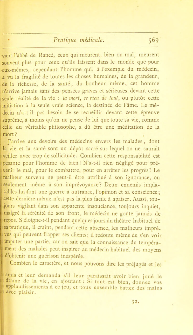 «vant l'abbé de Rancé, ceux qui meurent, bien ou mal, meurent souvent plus pour ceux qu'ils laissent dans le monde que pour «us-mêmes, cependant l'homme qui, à l'exemple du médecin, a vu la fragilité de toutes les choses humaines, de la grandeur, : de la richesse, de la santé, du bonheur même, cet homme i n'arrive jamais sans des pensées graves et sérieuses devant cette I seule réalité de la vie : la mort, ce rien de tout, ou plutôt cette 1 initiation à la seule vraie science, la destinée de l'âme. Le mé- I decin n'a-t-il pas besoin de se recueillir devant cette épreuve suprême, à moins qu'on ne pense de lui que toute sa vie, comme celle du véritable philosophe, a dû être une méditation de la raort? J'arrive aux devoirs des médecins envers les malades, dont la vie et la santé sont un dépôt sacré sur lequel on ne saurait veiller avec trop de sollicitude. Combien cette responsabilité est pesante pour l'homme de bien! N'a-t-il rien négligé pour pré- venir le mal, pour le combattre, pour en arrêter les progrès? Le heur survenu ne peut-il être attribué à son ignorance, ou 1 tculement même à son imprévoyance? Deux ennemis impla- cables lui font une guerre à outrance, l'opinion et sa conscience; •cette dernière même n'est pas la plus facile à apaiser. Aussi, tou- jours vigilant dans son apparente insouciance, toujours inquiet, malgré la sérénité de son front, le médecin ne goûte jamais de repos. S éloigne-t-il pendant quelques jours du théâtre habituel de sa pratique, il craint, pendant cette absence, les malheurs impré- . vus qui peuvent frapper ses clients; il redoute même de s'en voir I imputer une partie, car on sait que la connaissance du tempéra- ment des malades peut inspirer au médecin habituel des moyens d'obtenir une guérison inespérée. Combien le caractère, et nous pouvons dire les préjugés et les Mis et leur demanda s'il leur paraissait avoir bien joué le drame de la vie, en ajoutant : Si tout est bien, donnez vos ■ pplaudissements à ce jeu, et tous ensemble battez des mains ■ce plaisir. 32. I