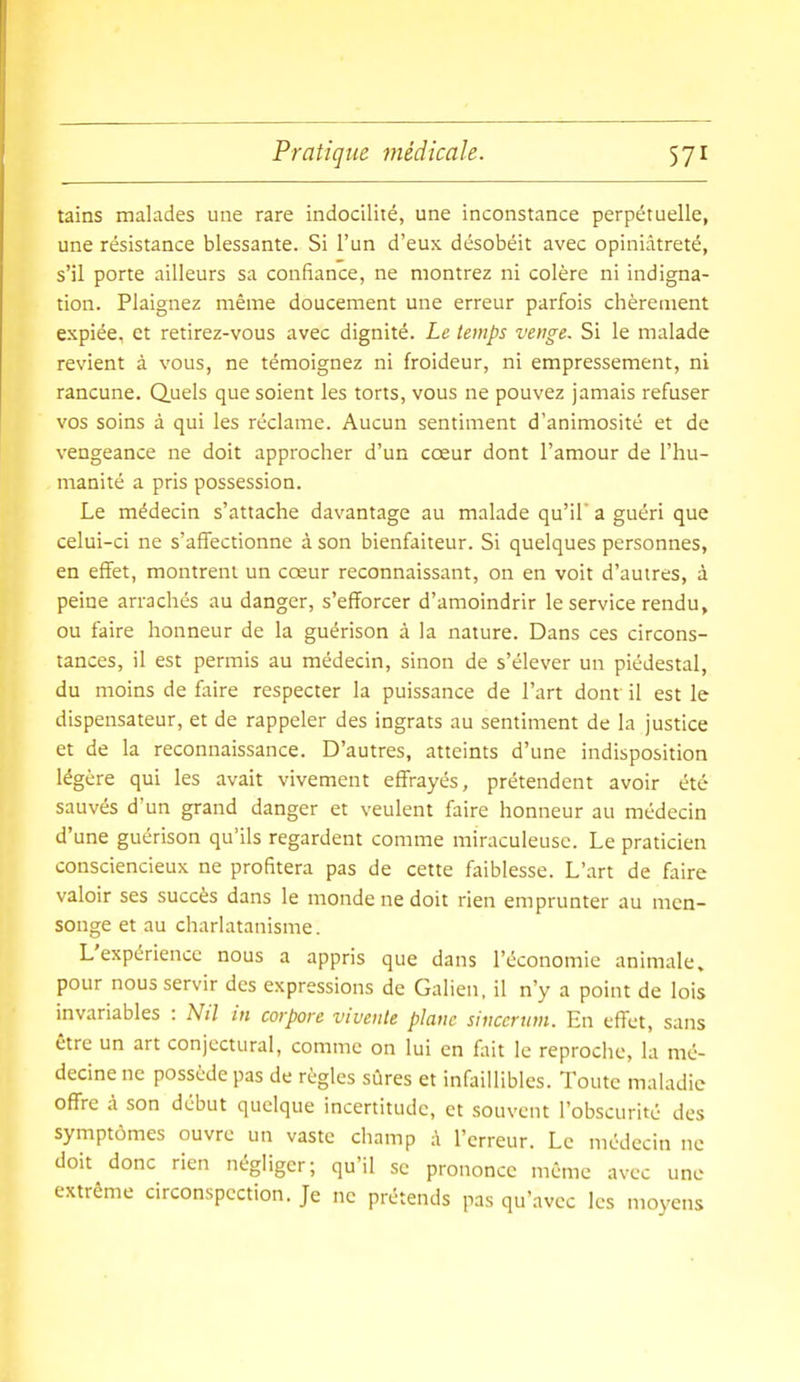 tains malades une rare indocilité, une inconstance perpétuelle, une résistance blessante. Si l'un d'eux désobéit avec opiniâtreté, s'il porte ailleurs sa confiance, ne montrez ni colère ni indigna- tion. Plaignez même doucement une erreur parfois chèrement expiée, et retirez-vous avec dignité. Le temps venge. Si le malade revient à vous, ne témoignez ni froideur, ni empressement, ni rancune. Quels que soient les torts, vous ne pouvez jamais refuser vos soins à qui les réclame. Aucun sentiment d'animosité et de vengeance ne doit approcher d'un cœur dont l'amour de l'hu- manité a pris possession. Le médecin s'attache davantage au malade qu'il' a guéri que celui-ci ne s'affectionne à son bienfaiteur. Si quelques personnes, en effet, montrent un cœur reconnaissant, on en voit d'autres, à peine arrachés au danger, s'efforcer d'amoindrir le service rendu, ou faire honneur de la guérison à la nature. Dans ces circons- tances, il est permis au médecin, sinon de s'élever un piédestal, du moins de faire respecter la puissance de l'art dont il est le dispensateur, et de rappeler des ingrats au sentiment de la justice et de la reconnaissance. D'autres, atteints d'une indisposition légère qui les avait vivement effrayés, prétendent avoir été sauvés d'un grand danger et veulent faire honneur au médecin d'une guérison qu'ils regardent comme miraculeuse. Le praticien consciencieux ne profitera pas de cette faiblesse. L'art de faire valoir ses succès dans le monde ne doit rien emprunter au men- songe et au charlatanisme. L'expérience nous a appris que dans l'économie animale, pour nous servir des expressions de Galien, il n'y a point de lois invariables : Nil in corpore vivente plane sinccnan. En effet, sans être un art conjectural, comme on lui en fait le reproche, la mé- decine ne possède pas de règles sûres et infaillibles. Toute maladie offre à son début quelque incertitude, et souvent l'obscurité des symptômes ouvre un vaste champ à l'erreur. Le médecin ne doit donc rien négliger; qu'il se prononce même avec une extrême circonspection. Je ne prétends pas qu'avec les moyens