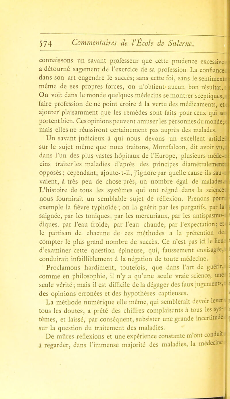 connaissons un savant professeur que cette prudence excessive a détourné sagement de l'exercice de sa profession La confiance: dans son art engendre le succès; sans cette foi, sans le sentiment même de ses propres forces, on n'obtient aucun bon résultat, i On voit dans le monde quelques médecins se montrer sceptiques, -> faire profession de ne point croire à la vertu des médicaments, et- ajouter plaisamment que les remèdes sont faits pour ceux qui se - portent bien. Ces opinions peuvent amuser les personnes du monde;- mais elles ne réussiront certainement pas auprès des malades. Un savant judicieux à qui nous devons un excellent article: sur le sujet même que nous traitons, Montfalcon, dit avoir vu,: dans l'un des plus vastes hôpitaux de l'Europe, plusieurs méde-c cins traiter les maladies d'après des principes diamétralement: opposés; cependant, ajoute-t-il, j'ignore par quelle cause ils sau-. vaient, à très peu de chose près, un nombre égal de malades.; L'histoire de tous les systèmes qui ont régné dans la science, nous fournirait un semblable sujet de réflexion. Prenons pour, exemple la fièvre typhoïde; on la guérit par les purgatifs, parla saignée, par les toniques, par les mercuriaux, par les antispasmo- ■ diques, par l'eau froide, par l'eau chaude, par l'expectation; et l-' le partisan de chacune de ces méthodes a la prétention de. compter le plus grand nombre de succès. Ce n'est pas ici le lieu d'examiner cette question épineuse, qui, faussement envisagée, conduirait infailliblement à la négation de toute médecine. Proclamons hardiment, toutefois, que dans l'art de guérir, ; comme en philosophie, il n'y a qu'une seule vraie science, une seule vérité; mais il est difficile delà dégager des faux jugement.';, des opinions erronées et des hypothèses captieuses. La méthode numérique elle même, qui semblerait devoir lever : tous les doutes, a prêté des chiffres complaisants à tous lessj'S-|î tèmes, et laissé, par conséquent, subsister une grande incertitu^' sur la question du traitement des maladies. De mûres réflexions et une expérience constante m'ont conduit à regarder, dans l'immense majorité des maladies, la médecine