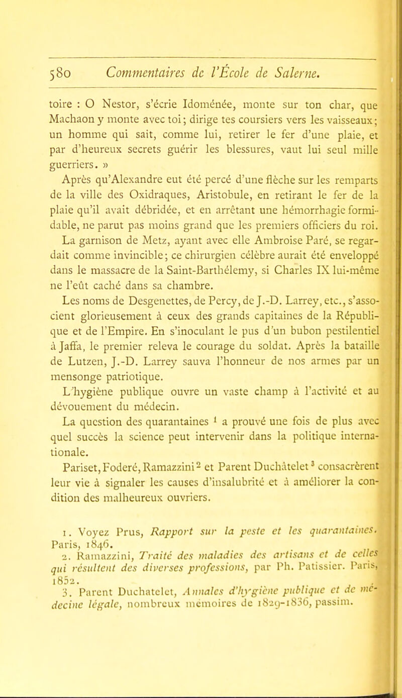 toire : O Nestor, s'écrie Idoménée, monte sur ton char, que Machaon y monte avec toi ; dirige tes coursiers vers les vaisseaux ; un homme qui sait, comme lui, retirer le fer d'une plaie, et par d'heureux secrets guérir les blessures, vaut lui seul mille guerriers. » Après qu'Alexandre eut été percé d'une flèche sur les remparts de la ville des Oxidraques, Aristobule, en retirant le fer de la plaie qu'il avait débridée, et en arrêtant une hémorrhagie formi- dable, ne parut pas moins grand que les premiers officiers du roi. La garnison de Metz, ayant avec elle Ambroise Paré, se regar- dait comme invincible ; ce chirurgien célèbre aurait été enveloppé dans le massacre de la Saint-Barthélemy, si Charles IX lui-même ne l'eût caché dans sa chambre. Les noms de Desgenettes, de Percy, de J.-D. Larrey, etc., s'asso- cient glorieusement à ceux des grands capitaines de la Républi- que et de l'Empire. En s'inoculant le pus d'un bubon pestilentiel à Jaffa, le premier releva le courage du soldat. Après la bataille de Lutzen, J.-D. Larrey sauva l'honneur de nos armes par un mensonge patriotique. L'hygiène publique ouvre un vaste champ à l'activité et au dévouement du médecin. La question des quarantaines ' a prouvé une fois de plus avec quel succès la science peut intervenir dans la politique interna- tionale. Pariset,Foderé,Ramazzini2 et Parent Duchàtclet' consacrèrent leur vie à signaler les causes d'insalubrité et à améliorer la con- dition des malheureux ouvriers. 1. Voyez Prus, Rapport sur la peste et les quarantaines. Paris, 1846. ■z. Ramazzini, Traité des maladies des artisans et de celles qui résultent des diverses professions, par Ph. Pâtissier. Pans, 1852. 3. Parent Duchatclct, Annales d'hygiène publique et de mé- decine légale, nombreux mémoires de 1829-1836, passim.