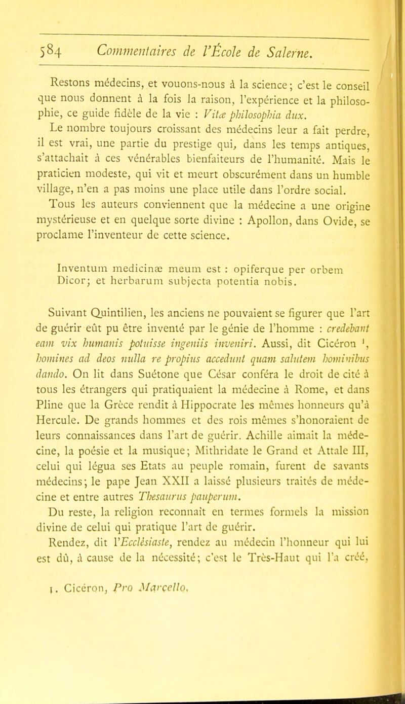 Restons médecins, et vouons-nous à la science; c'est le conseil que nous donnent à la fois la raison, l'expérience et la philoso- phie, ce guide fidèle de la vie : ViU philosophia dux. Le nombre toujours croissant des médecins leur a fait perdre, il est vrai, une partie du prestige qui, dans les temps antiques, s'attachait à ces vénérables bienfaiteurs de l'humanité. Mais le praticien modeste, qui vit et meurt obscurément dans un humble village, n'en a pas moins une place utile dans l'ordre social. Tous les auteurs conviennent que la médecine a une origine mystérieuse et en quelque sorte divine : Apollon, dans Ovide, se proclame l'inventeur de cette science. Inventum medicinas meum est : opiferque per orbem Dicorj et herbarum subjecta potentia nobis. Suivant Quintilien, les anciens ne pouvaient se figurer que l'art de guérir eût pu être inventé par le génie de l'homme : credehaiit earn vix humants potjiisse ingeniis inveniri. Aussi, dit Cicéron ', homines ad deos nulla re propius accedunt quam sahttem hominihus dando. On lit dans Suétone que César conféra le droit de cité à tous les étrangers qui pratiquaient la médecine à Rome, et dans Pline que la Grèce rendit à Hippocrate les mêmes honneurs qu'à Hercule. De grands hommes et des rois mêmes s'honoraient de leurs connaissances dans l'art de guérir. Achille aimait la méde- cine, la poésie et la musique ; Mithridate le Grand et Attale III, celui qui légua ses Etats au peuple romain, furent de savants médecins; le pape Jean XXII a laissé plusieurs traités de méde- cine et entre autres Thesaurus pauperum. Du reste, la religion reconnaît en termes formels la mission divine de celui qui pratique l'art de guérir. Rendez, dit VEccUsiasle, rendez au médecin l'honneur qui lui est dû, ;\ cause de la nécessité; c'est le Très-Haut qui l'a créé. l. Cicéron, Pro Mi^rçello,