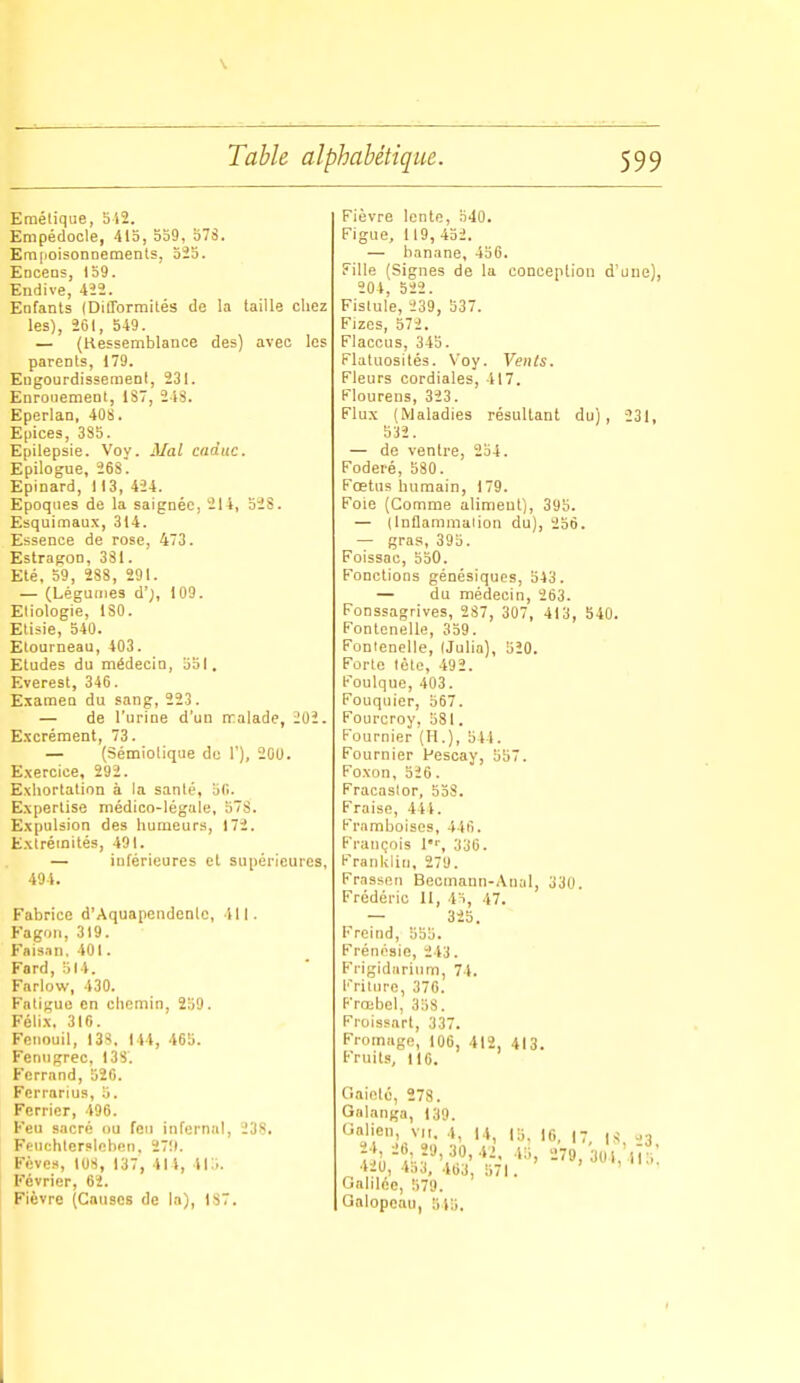 Emétiqiie, 512. Empédocle, 413, 559, 378, Emfioisonnements, 325. Encens, 159. Endive, 422. Enfants (Difformités de la taille chez les), 261, 549. — (Kessemblance des) avec les parents, 179. Engourdisseraenl, 231. Enrouement, 1S7, 243. Eperlan, 40S. Epiées, 385. Epilepsie. Voy. Mal caduc. Epilogue, 26S'. Epinard, 113, 424. Epoques de la saignée, 214, 32S. Esquimaux, 314. Essence de rose, 473. Estragon, 381. Eté, 59, 288, 291. — (Légumes d';, 109. Eliologie, ISO. Eliiie, 540. Etourneau, 403. Etudes du médecin, 551, Everest, 346. Examen du sang, 223. — de l'urine d'un rralade, 202. Excrément, 73. — (Sémiolique de 1'), 200. Exercice, 292. Exhortation à la sanlé, 5(1. Expertise médico-légale, 57S. Expulsion des humeurs, 172. Extrémités, 491. — inférieures et supérieures, 494, Fabrice d'Aquapendenle, 411. Fagoii, 319. Fais.Tii. 401. Fard, 514. Farlow, 430. Fatigue en chemin, 259. Félix. 310. Fenouil, I3S. 144, 465. Fenngrec, I3S. Ferrand, 526. Fcrrarius, 5. Fcrrier, 496. Feu sacré ou feu infernal, 238. Feuchteri>lcben, 27!). Fèves, 108, 137, 414, 415. Février, 62. Fièvre (Causes de la), 187, Fièvre lente, 540. Figue, 119, 452. — hanane, 456. Fille (Signes de la conception d'uue), 204, 522. Fistule, 239, 537. Fizes, 572. Flaccus, 343. Flatuosilés. Voy. Vents. Fleurs cordiales, 417. Klourens, 323. Flux (Maladies résultant du), 231, 532. — de ventre, 254. Foderé, 580. Fœtus humain, 179. Foie (Comme aliment), 395. — (Inflammalion du), 236. — gras, 395. Foissac, 550. Fonctions génésiqucs, 543. — du médecin, 263. Fonssagrives, 287, 307, 413, 540, Fontenelle, 359. Fonlenelle, IJulia), 520, Forte tète, 492. Foulque, 403. Fouquier, 567. Fourcroy, 581. Fournier (H.), 544 . Fournier Pescay, 557. Foxon, 526. Fracaslor, 558. Fraise, 441. Framboises, 446. François l, 336. Franliiin, 279. Frasscn Becmaun-Anal, 330. Frédéric II, 4ï, 47, — 325, Freind, 555. Frénésie, 243. Fi-igidurium, 74. Friture, 376. Frœbel, 358. Froissart, 337. Fromage, 106, 412, 413. Fruits, 116. Gaieté, 278. Galanga, 139. Galien, vu. 4, 14, 15. 16, |7 Galilée, 579. Galopoau, 545.