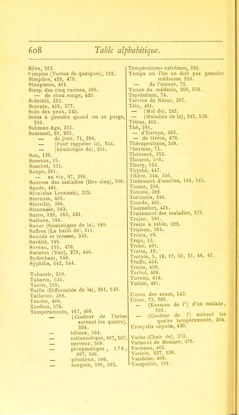 Silva, 552. f impies (Vertus de quelques), 122. Simplice, 429, 4/9. Sinapisme, 481. Sirop des cinq racines, ■166. — de chou rouge, 420. Sobriété, 323. Socrate, 429, 577. Soin des yeux, 245. Soins à prendre quand on se purge, 210. Soliman Aga, 353. Sommeil, 69, 295. — de jour, 71, 298. — (Pour rappeler le). 24-1. — (Sémiotique du), 201. Son, 139. Soranus, 15. Soucliet, 131. Soupe, 391. — au vin, 97, 390. Sources des maladies (Des cinq), S06. Spode, -581. Stanislas Leczinski, 325. Sternum, 493. Stinville, 396. Struensée, 583. Sucre, 328, 383, 421. Suétone, 584. Sueur (Sémiolique de la), 199. SulTren (Le bailli del, 311. Suicide et ivresse, 345. Surdité, 245. Sureau, 155, 476. Swieten (Van), 279, 440. Sydenham, 549. Syphilis, 542, 544. Tabaosir, 329. Tabarin, 535. Tacite 559. Taille'(biirormilcs de la), 261, 549. Tallnrini. 388. Tanche, 408. Tardieu, 578. Tempéraments, 107, 498. _ (Couleur de l'urine suivant les quatre) 204. — bilieux, 504. — mélancolique, 497, 50' — nerveux, 509. — phlCRmatique , 170 497, 506. — piluileux, b06. — sanguin, 109, 502. Température! extrêmes, 286. Temps où l'on ne doit pas prendre médecine, 210. — de l'amour, 72. Tenue du médecin, 268, 556. Tepidarium, 74. Terrine de Nérac, 397. Téte, 491. — (,VIal de), 242. — (Maladies de la), 242, 538. Tétras, 403. Thé, 361. — d'Europe, 363. — de Grèce, 476. Thérapeutique, 208. Thermes, 74. Thévenot, 353. Thouret, 5:0. Thury, 524. Thysbé, 447. Tibère, 344, 346. Tintement d'oreilles, ISO, 515. Tisane, 208. Tomate, 382. Torlicolis, 249. Tourde, 401. Tournefort, 431. Traitement des maladies, 573. Trajan, 582. Treize à table, 322. Triphon, 561. Trocta, 19. Troja, 13, Tronc, 491. Trotta, 19. Trotula, 5, 18, 19, 20, 21, 44, 42. Truffe, 434. Truite, 408. Turbot, 408. Turnep, 418. Tuthie, 481. Union des sexes, 543. Urine, 73, 299. — (Examen de 1') dun malade, 202. — (Couleur de 1') suivant les quatre lempéramenls, 204. Urocystis ccpulœ, 430. Vache (Chair de), 373. Vnlmont do Bomarc, 476. Vanneau, 402. Variole, 237, 536. Vaudoiso, 40S. Vauquelin, 581.