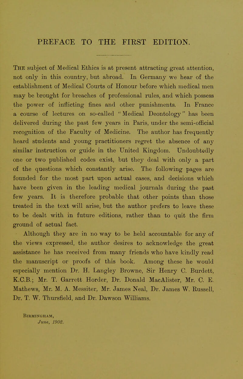 The subject of Medical Ethics is at present attracting great attention, not only in this country, but abroad. In Germany we hear of the establishment of Medical Courts of Honour before which medical men may be brought for breaches of professional rules, and which possess the power of inflicting fines and other punishments. In France a course of lectures on so-called  Medical Deontology has been delivered during the past few years in Paris, under the semi-official recognition of the Faculty of Medicine. The author has frequently heard students and young practitioners regret the absence of any similar insti^uction or guide in the United Kingdom. Undoubtedly one or two published codes exist, but they deal with only a part of the questions which constantly arise. The following pages are founded for the most part upon actual cases, and decisions which have been given in the leading medical journals during the past few years. It is therefore probable that other points than those treated in the text will ai-ise, but the author prefers to leave these to be dealt with in future editions, rather than to quit the firm ground of actual fact. Although they ai-e in no way to be held accountable for any of the views expressed, the author desires to acknowledge the great assistance he has received from many friends who have kindly read the manuscript or proofs of this book. Among these he would especially mention Dr. H. Langley Browne, Sir Henry C. Burdett, K.C.B.; Mr. T. Garrett Horder, Dr. Donald MacAlister, Mr. C. E. Mathews, Mr, M. A. Messiter, Mr. James Neal, Dr. James W. Kussell, Dr. T. W. Thursfield, and Dr. Dawson Williams. Birmingham, June, 1902.