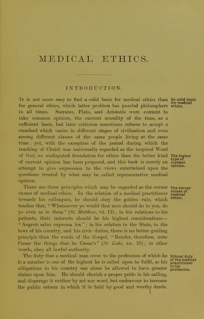 INTRODUCTION. It is not more easy to find a solid basis for medical ethics than No solid basis for general ethics, which latter problem has puzzled philosophers ethics. in all times. Socrates, Plato, and Aristotle were content to take common opinion, the current morality of the time, as a sufficient basis, but later criticism sometimes refuses to accept a standard which varies in diflferent stages of civilisation and even among different classes of the same people living at the same time; yet, with the exception of the period during which the teaching of Christ was universally regarded as the inspired Word of God, no undisputed foundation for ethics than the better kind Tlie higher of current opinion has been proposed, and this book is merely an cuppcnt attempt to give expression to the views entertained upon the questions treated by what may be called representative medical opinion. There are three principles which may be regarded as the corner The comer stones of medical ethics. In the relation of a medical practitioner medfe^l^ towards his colleagues, he should obey the golden rule, which ^^'^^^s- teaches that,  Whatsoever ye would that men should do to you, do ye even so to them  (St. Matthew, vii. 12); in his relations to his patients, their interests should be his highest considerations—  Aegroti salus suprema lex; in his relation to the State, to the laws of his country, and his civic duties, there is no better guiding- principle than the words of the Gospel,  Render, therefore, unto Csesar the things that be Caesar's (St. Luke, xx. 25); in other words, obey all lawful authority. The duty that a medical man owes to the profession of Avhich he Ethical duty is a member is one of the highest he is called upon to fulfil, as his practitioner*' obligations to his country can alone be allowed to have greater profession, claims upon him. He should cherish a proper pride in his calling, and disparage it neither by act nor word, but endeavour to increase the public esteem in which it is held by good and worthy deeds.