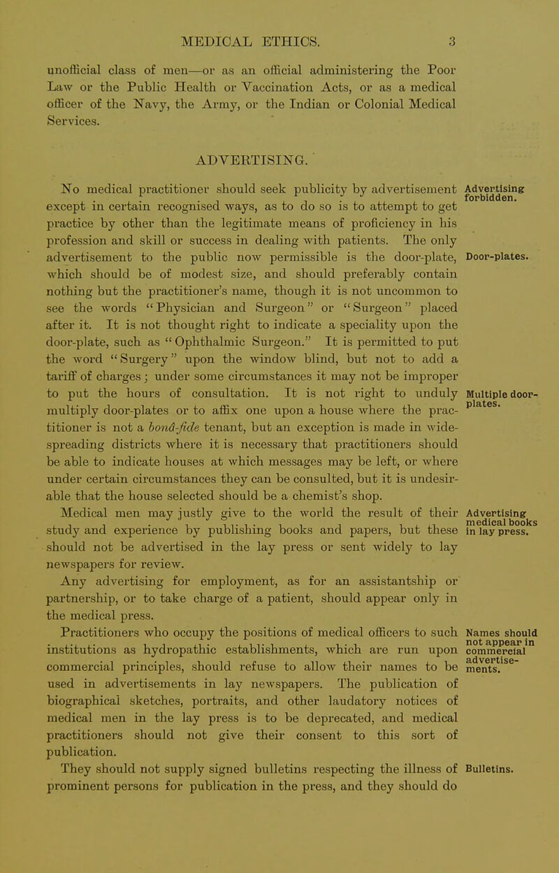 unofficial class of men—or as an official administering the Poor Law or the Public Health or Vaccination Acts, or as a medical officer of the Navy, the Army, or the Indian or Colonial Medical Services. ADVERTISING. No medical practitioner should seek publicity by advertisement Advertising except in certain recognised ways, as to do so is to attempt to get practice by other than the legitimate means of proficiency in his profession and skill or success in dealing with patients. The only advertisement to the public now permissible is the door-plate, Door-plates, which should be of modest size, and should preferably contain nothing but the practitioner's name, though it is not uncommon to see the words Physician and Surgeon or Surgeon placed after it. It is not thought right to indicate a speciality upon the door-plate, such as  Ophthalmic Surgeon. It is permitted to put the word Surgery upon the window blind, but not to add a tariff of charges; under some circumstances it may not be improper to put the hours of consultation. It is not right to unduly Multiple door- multiply door-plates or to affix one upon a house where the prac- titioner is not a hond-fide tenant, but an exception is made in wide- spreading districts where it is necessary that practitioners should be able to indicate houses at which messages may be left, or where under certain circumstances they can be consulted, but it is undesir- able that the house selected should be a chemist's shop. Medical men may justly give to the world the result of their Advertising study and experience by publishing books and papers, but these in lay press, should not be advertised in the lay press or sent widely to lay newspapers for review. Any advertising for employment, as for an assistantship or partnership, or to take charge of a patient, should appear only in the medical press. Practitioners who occupy the positions of medical officers to such Names should institutions as hydropathic establishments, which are run upon commensal'* commercial principles, should refuse to allow their names to be me^t^*.*^^ used in advertisements in lay newspapers. The publication of biographical sketches, portraits, and other laudatory notices of medical men in the lay press is to be deprecated, and medical practitioners should not give their consent to this sort of publication. They should not supply signed bulletins respecting the illness of Bulletins, prominent persons for publication in the press, and they should do