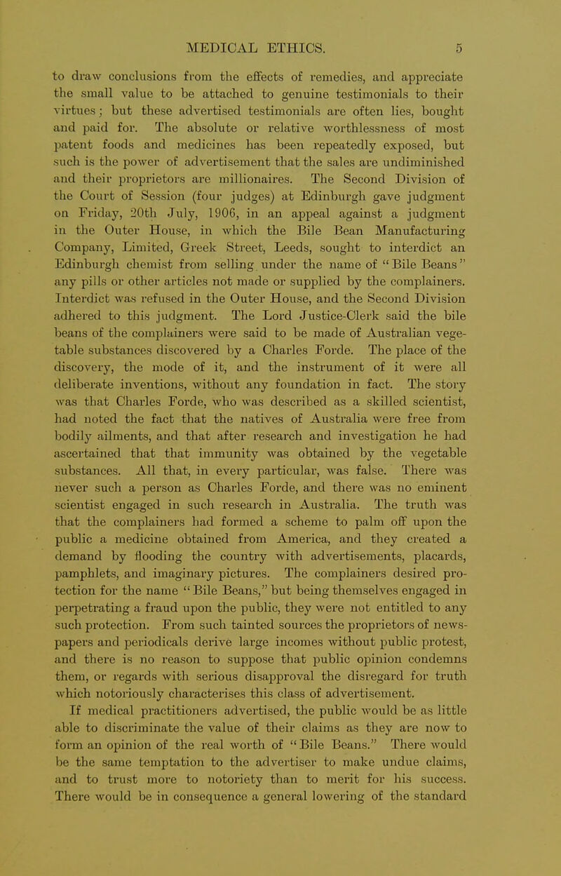 to draw conclusions from the effects of remedies, and appreciate the small value to be attached to genuine testimonials to their virtues; but these advertised testimonials are often lies, bought and paid for. The absolute or relative worthlessness of most patent foods and medicines has been repeatedly exposed, but such is the power of advertisement that the sales are undiminished and their proprietors are millionaires. The Second Division of the Court of Session (four judges) at Edinburgh gave judgment on Friday, 20th July, 1906, in an appeal against a judgment in the Outer House, in which the Bile Bean Manufacturing Company, Limited, Greek Street, Leeds, sought to interdict an Edinburgh chemist from selling under the name of Bile Beans any pills or other articles not made or supplied by the complainers. Interdict was refused in the Outer House, and the Second Division adhered to this judgment. The Lord Justice-Clerk said the bile beans of the complainers were said to be made of Australian vege- table substances discovered by a Charles Forde. The place of the discovery, the mode of it, and the instrument of it were all deliberate inventions, without any foundation in fact. The story was that Charles Forde, who was described as a skilled scientist, had noted the fact that the natives of Australia were free from bodily ailments, and that after research and investigation he had ascertained that that immunity was obtained by the vegetable substances. All that, in every particular, was false. There was never such a person as Charles Forde, and there was no eminent scientist engaged in such research in Australia. The truth was that the complainers had formed a scheme to palm off upon the public a medicine obtained from America, and they created a demand by flooding the country with advertisements, placards, pamphlets, and imaginary pictures. The complainers desired pro- tection for the name Bile Beans, but being themselves engaged in perpetrating a fraud upon the public, they were not entitled to any such protection. From such tainted sources the proprietors of news- papers and periodicals derive large incomes without public protest, and there is no reason to suppose that public opinion condemns them, or regards with serious disapproval the disregard for truth which notoriously characterises this class of advertisement. If medical practitioners advertised, the public would be as little able to discriminate the value of their claims as they are now to form an opinion of the real worth of  Bile Beans. There Avould be the same temptation to the advertiser to make undue claims, and to trust more to notoriety than to merit for his success. There would be in consequence a general lowering of the standard