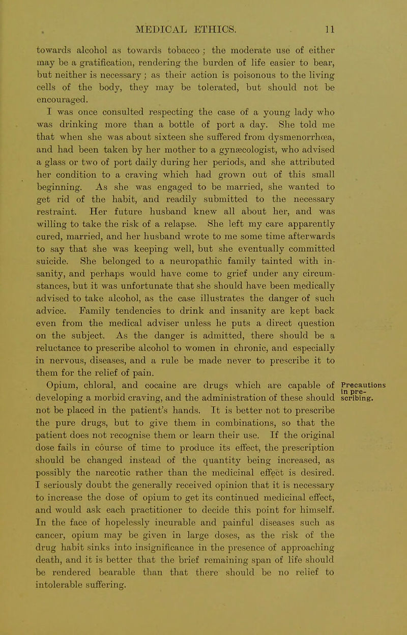 towards alcohol as towards tobacco ; the moderate use of either may be a gratification, rendering the burden of life easier to bear, but neither is necessary; as their action is poisonous to the living cells of the body, they may be tolerated, but should not be encouraged. I was once consulted respecting the case of a young lady who was drinking more than a bottle of port a day. She told me that when she was about sixteen she suffered from dysmenorrhcea, and had been taken by her mother to a gynjecologist, who advised a glass or two of port daily during her periods, and she attributed her condition to a craving which had grown out of this small beginning. As she was engaged to be married, she wanted to get rid of the habit, and readily submitted to the necessary restraint. Her future husband knew all about her, and was willing to take the risk of a relapse. She left my care apparently cured, married, and her husband wrote to me some time afterwards to say that she was keeping well, but she eventually committed suicide. She belonged to a neuropathic family tainted with in- sanity, and perhaps would have come to grief under any circum- stances, but it was unfortunate that she should have been medically advised to take alcohol, as the case illustrates the danger of such advice. Family tendencies to drink and insanity are kept back even from the medical adviser unless he puts a direct question on the subject. As the danger is admitted, there should be a reluctance to prescribe alcohol to women in chronic, and especially in nervous, diseases, and a rule be made never to prescribe it to them for the relief of pain. Opium, chloral, and cocaine are drugs which are capable of Precautions developing a morbid craving, and the administration of these should scribingr. not be placed in the patient's hands. It is better not to prescribe the pure drugs, but to give them in combinations, so that the patient does not recognise them or learn their use. If the original dose fails in course of time to produce its effect, the prescription should be changed instead of the quantity being increased, as possibly the narcotic rather than the medicinal effect is desired. I seriously doubt the generally received opinion that it is necessary to increase the dose of opium to get its continued medicinal effect, and would ask each practitioner to decide this point for himself. In the face of hopelessly incurable and painful diseases such as cancer, opium may be given in large doses, as the risk of the drug habit sinks into insignificance in the presence of approaching death, and it is better that the brief remaining span of life should be rendered bearable than that tliere should be no relief to intolerable suffering.