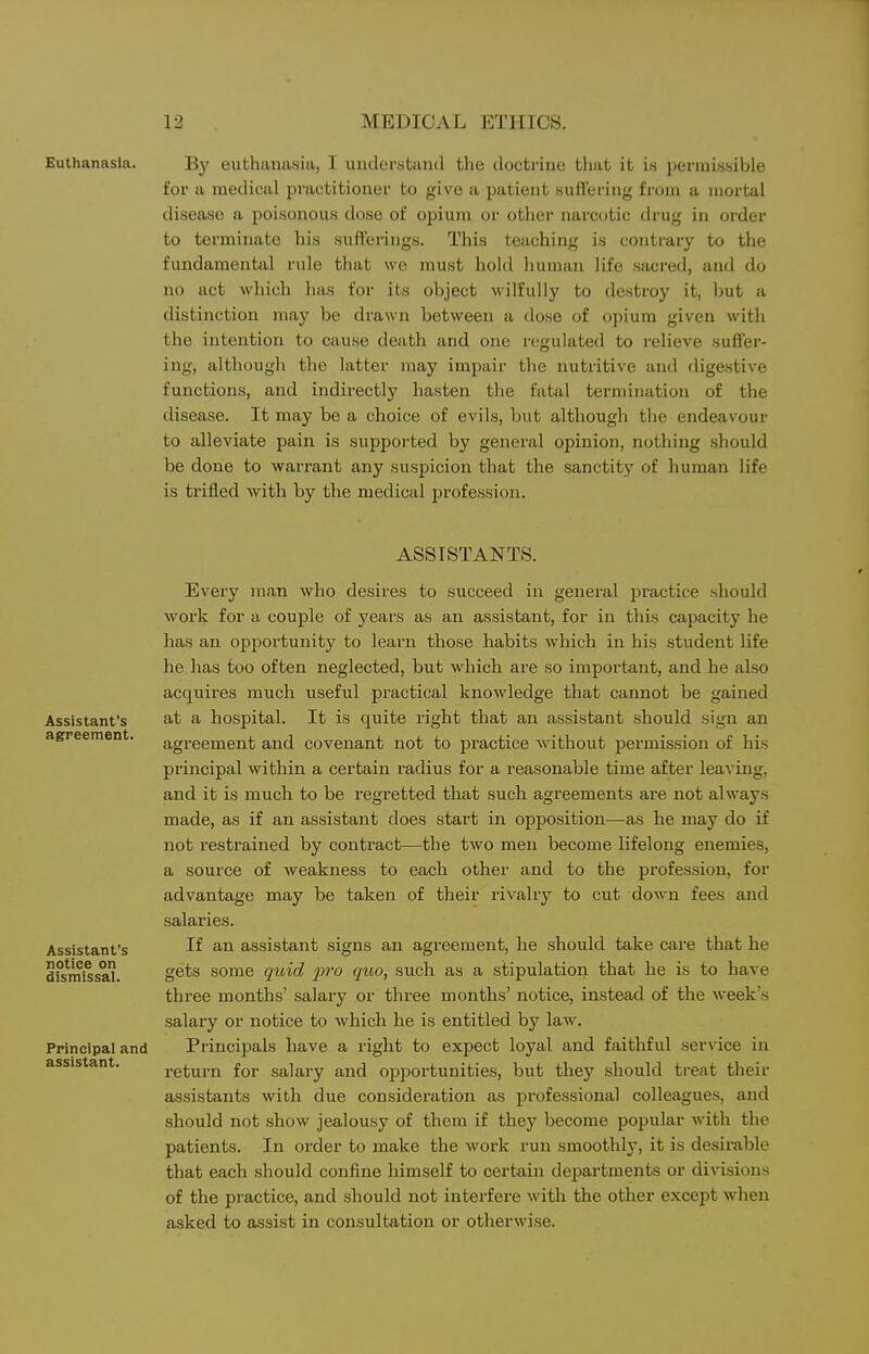 Euthanasia. By euthanasia, I understand the doctrine that it is permissible for a medical practitioner to give a patient suffering from a mortal disease a poisonous dose of opium or other narcotic drug in order to terminate his sufferings. This teaching is contrary to the fundamental rule that we must hold human life sficred, and do no act which has for its object wilfully to destroy it, l)ut a distinction may be drawn between a close of opium given with the intention to cause death and one regulated to relieve suffer- ing, although the latter may impair the nutritive and digestive functions, and indirectly hasten the fatal termination of the disease. It may be a choice of evils, but although the endeavour to alleviate pain is supported by general opinion, nothing should be done to warrant any suspicion that the sanctity of human life is trifled with by the medical profession. Assistant's agreement. Assistant's notice on dismissal. Principal and assistant. ASSISTANTS. Every man who desires to succeed in general practice should work for a couple of years as an assistant, for in this capacity he has an opportunity to learn those habits which in his student life he lias too often neglected, but which are so important, and he also acquires much useful practical knowledge that cannot be gained at a hospital. It is quite right that an assistant should sign an agreement and covenant not to practice without permission of his principal within a certain radius for a reasonable time after leaving, and it is much to be regretted that such agreements are not always made, as if an assistant does start in opposition—as he may do if not restrained by contract—the two men become lifelong enemies, a source of weakness to each other and to the profession, for advantage may be taken of their rivalry to cut down fees and salaries. If an assistant signs an agreement, he should take care that he gets some quid pro qiio, such as a stipulation that he is to have three months' salary or three months' notice, instead of the week's salary or notice to which he is entitled by law. Principals have a right to expect loyal and faithful service in return for salary and opportunities, but they should treat their assistants with due consideration as professional colleagues, and should not show jealousy of them if they become popular with the patients. In order to make the work run smoothly, it is desirable that each should confine himself to certain departments or divisions of the practice, and should not interfere with the other except when asked to assist in consultation or otherwise.
