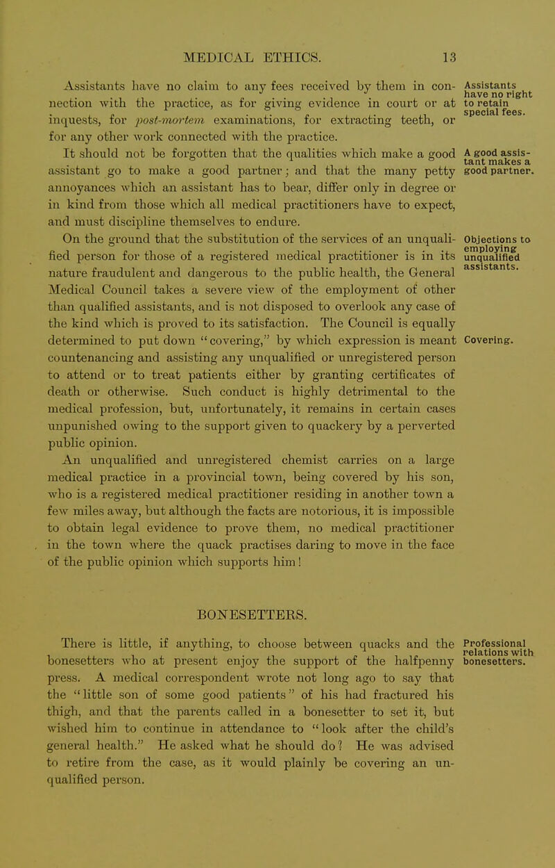 Assistants liave no claim to any fees received by them in con- Assistants . „ . . , . have no right nection with the practice, as for giving evidence in court or at to retain special fees. inquests, for post-moriem examinations, for extracting teeth, or for any other work connected with the practice. It should not be forgotten that the qualities which make a good A good assis- ° 11, ^^■^ makes a assistant go to make a good partner; and that the many petty good partner. annoyances which an assistant has to bear, differ only in degree or in kind from those which all medical practitioners have to expect, and must discipline themselves to endure. On the ground that the substitution of the services of an unquali- Objections to fied person for those of a registered medical practitioner is in its unquaTm^d nature fraudulent and dangerous to the public health, the General Medical Council takes a severe view of the employment of other than qualified assistants, and is not disposed to overlook any case of the kind which is proved to its satisfaction. The Council is equally determined to put down covering, by which expression is meant Covering. countenancing and assisting any unqualified or unregistered person to attend or to treat patients either by granting certificates of death or otherwise. Such conduct is highly detrimental to the medical profession, but, unfortunately, it remains in certain cases unpunished owing to the support given to quackery by a perverted public opinion. An unqualified and unregistered chemist carries on a large medical practice in a provincial town, being covered by his son, who is a registered medical practitioner residing in another town a few miles away, but although the facts are notorious, it is impossible to obtain legal evidence to prove them, no medical practitioner in the town where the quack practises daring to move in the face of the public opinion which supports him! BONESETTERS. There is little, if anything, to choose between quacks and the Professional^ bonesetters who at present enjoy the support of the halfpenny bonesetters. press. A medical correspondent wrote not long ago to say that the little son of some good patients of his had fractured his thigh, and that the parents called in a bonesetter to set it, but wished him to continue in attendance to look after the child's general health. He asked what he should dol He was advised to retire from the case, as it would plainly be covering an un- qualified person.