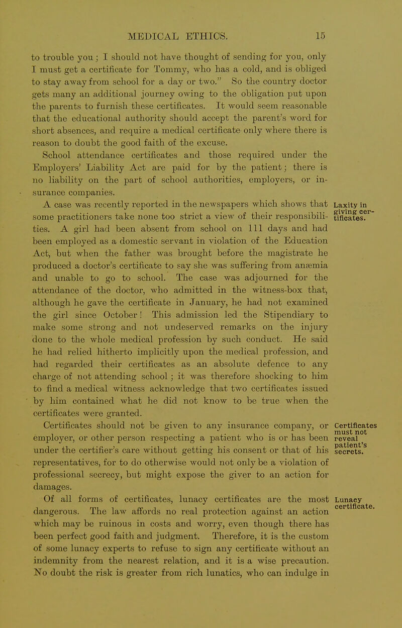 to trouble you; I should not have thought of sending for you, only I must get a certificate for Tommy, who has a cold, and is obliged to stay away from school for a daj' or two. So the country doctor gets many an additional journey owing to the obligation put upon the parents to furnish these certificates. It would seem reasonable that the educational authority should accept the parent's word for short absences, and requii'e a medical certificate only where there is i-eason to doubt the good faith of the excuse. School attendance certificates and those required under the Employers' Liability Act are paid for by the patient; there is no liability on the part of school authorities, employers, or in- surance companies. A case was recently reported in the newspapers which shows that Laxity in some practitioners take none too strict a view of their responsibili- tlfleatesf ties. A girl had been absent from school on 111 days and had been employed as a domestic servant in violation of the Education Act, but when the father was brought before the magistrate he produced a doctor's certificate to say she was sufifering from anaemia and unable to go to school. The case was adjourned for the attendance of the doctor, who admitted in the witness-box that, although he gave the certificate in January, he had not examined the girl since October! This admission led the Stipendiary to make some strong and not undeserved remarks on the injury done to the whole medical profession by such conduct. He said he had relied hitherto implicitly upon the medical profession, and had I'egarded their certificates as an absolute defence to any charge of not attending school ; it was therefore shocking to him to find a medical witness acknowledge that two certificates issued by him contained what he did not know to be true when the certificates were granted. Certificates should not be given to any insurance company, or Certificates employer, or other person respecting a patient who is or has been reveal under the certifier's care without getting his consent or that of his secrets, representatives, for to do otherwise would not only be a violation of professional secrecy, but might expose the giver to an action for damages. Of all forms of certificates, lunacy certificates are the most Lunacy dangerous. The law affords no real protection against an action which may be ruinous in costs and worry, even though there has been perfect good faith and judgment. Therefore, it is the custom of some lunacy experts to refuse to sign any certificate without an indemnity from the nearest relation, and it is a wise precaution. No doubt the risk is greater from rich lunatics, who can indulge in