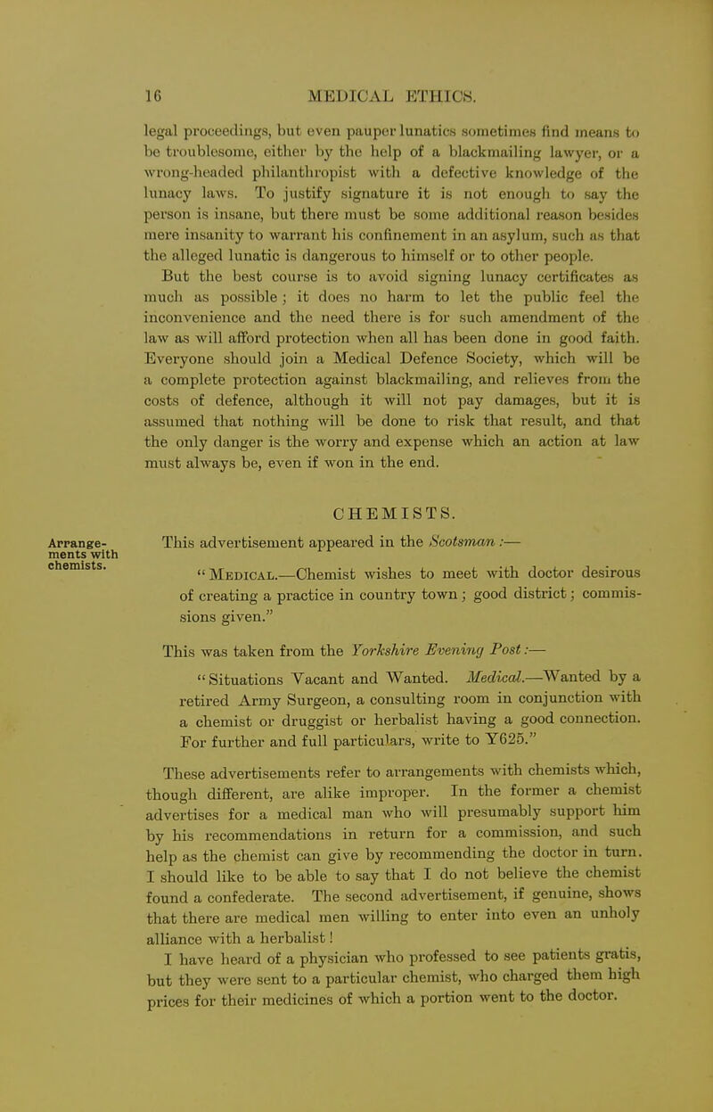 legal proceedings, but even pauper lunatics sometimes find means to be troublesome, either by the help of a blackmailing lawyer, or a wrong-headed pliilanthropist with a defective knowledge of the lunacy laws. To justify signature it is not enougli to say the person is insane, but thei-e must be some additional reason besides mere insanity to warrant his confinement in an a.sylum, such as that tlie alleged lunatic is dangerous to himself or to other people. But the best course is to avoid signing lunacy certificates as much as possible; it does no harm to let the public feel the inconvenience and the need there is for such amendment of the law as will afford protection when all has been done in good faith. Everyone should join a Medical Defence Society, which will be a complete protection against blackmailing, and relieves from the costs of defence, although it will not pay damages, but it is assumed that nothing will be done to risk that result, and that the only danger is the worry and expense which an action at law must always be, even if won in the end. CHEMISTS. This advertisement appeared in the Scotsman :— Medical.—Chemist wishes to meet with doctor desirous of creating a practice in country town ; good district; commis- sions given. This was taken from the Yorkshire Evening Post:—  Situations Vacant and Wanted. Medical.—Wanted by a retired Army Surgeon, a consulting room in conjunction with a chemist or druggist or herbalist having a good connection. For further and full particulars, write to Y625. These advertisements refer to arrangements with chemists which, though different, are alike improper. In the former a chemist advertises for a medical man who will presumably support him by his recommendations in return for a commission, and such help as the chemist can give by recommending the doctor in turn. I should like to be able to say that I do not believe the chemist found a confederate. The second advertisement, if genuine, shows that there are medical men willing to enter into even an unholy alliance with a herbalist! I have heard of a physician who professed to see patients gratis, but they were sent to a particular chemist, who charged them high prices for their medicines of which a portion went to the doctor. Arrange- ments with chemists.