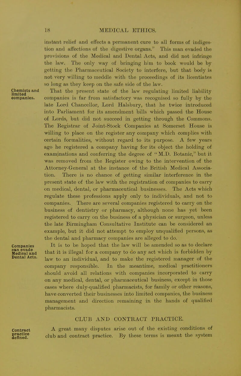 Chemists and limited companies. Companies can evade Medical and Dental Acts. Contract practice defined. instant relief and effects a permanent cure to all forms of indiges- tion and affections of the digestive organs. Tliis man evaded the provisions of the Medical and Dental Acts, and did not infringe the law. The only way of bringing him to book would be by getting the Pharmaceutical Society to interfere, but that body is not very willing to meddle with the proceedings of its licentiates so long as they keep on the safe side of the law. That the present state of the law regulating limited liability companies is far from satisfactory was recognised so fully by the late Lord Chancellor, Lord Halsbury, that he twice introduced into Parliament for its amendment bills which passed the House of Lords, but did not succeed in getting through the Commons. The Registrar of Join<>Stock Companies at Somerset House is willing to place on the register any company which complies with certain formalities, without regard to its purpose. A few years ago he registered a company having for its object the holding of examinations and conferring the degree of  M.D. Botanic, but it was removed from the Register owing to the intervention of the Attorney-General at the instance of the British Medical Associa- tion. There is no chance of getting similar interference in the present state of the law with the registration of companies to carry on medical, dental, or pharmaceutical businesses. The Acts which regulate these professions apply only to individuals, and not to companies. There are several companies registered to carry on the business of dentistry or pharmacy, although none has yet been registered to carry on the business of a physician or surgeon, unless the late Birmingham Consultative Institute can be considered an example, but it did not attempt to employ unqualified persons, as the dental and pharmacy companies are alleged to do. It is to be hoped that the law will be amended so as to declare that it is illegal for a company to do any act which is forbidden by law to an individual, and to make the registered manager of the company responsible. In the meantime, medical pi-actitioners should avoid all relations with companies incorporated to carry on any medical, dental, or pharmaceutical business, except in those cases where duly-qualified pharmacists, for family or other reasons, have converted their businesses into limited companies, the business management and direction lemaining in the hands of qualified pharmacists. CLUB AND CONTRACT PRACTICE. A great many disputes arise out of the existing conditions of club and contract practice. By these terms is meant the .system