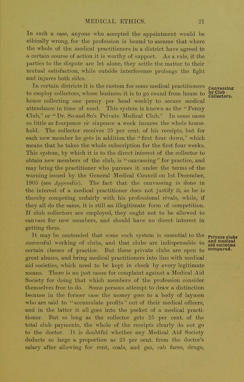 In such a case, anyone who accepted the appointment would be ethically wrong, for the profession is bound to assume that where the whole of the medical practitioners in a district have agreed to a certain course of action it is worthy of support. As a i-ule, if the parties to the dispute are let alone, they settle the matter to their mutual satisfaction, while outside interference prolongs the fight and injures both sides. In certain districts it is the custom for some medical practitioners canvassing to employ collectors, whose business it is to go round from house to colfectops house collecting one penny per head weekly to secure medical attendance in time of need. This system is known as the  Penny Club, or  Dr. So-and-So's Px-ivate Medical Club. In some cases so little as fourpence or sixpence a week insures the whole house- hold. The collector receives 25 per cent, of his receipts, but for each new member he gets in addition the first four down, which means that he takes the whole subscription for the first four weeks. This system, by which it is to the direct interest of the collector to obtain new members of the club, is  canvassing  for pi-actice, and may bring the practitioner who pursues it under the terms of the warning issued by the General Medical Council on 1st December, 1905 (see Apj^endix). The fact that the canvassing is done in the interest of a medical practitioner does not justify it, as he is thereby competing unfairly with his professional rivals, while, if they all do the same, it is still an illegitimate form of competition. If club collectors are employed, they ought not to be allowed to canvass for new members, and should have no direct interest in getting them. It may be contended that some such system is essential to the private clubs successful working of clubs, and that clubs are indispensable to ^(fsoeleUes •certain classes of practice. But these private clubs are open to compared, gi'eat abuses, and bring medical practitioners into line with medical aid societies, which need to be kept in check by every legitimate means. There is no just cause for complaint against a Medical Aid Society for doing that which membei's of the profession consider themselves free to do. Some persons attempt to draw a distinction because in the former case the money goes to a body of laymen who are said to accumulate profits out of their medical officers, and in the latter it all goes into the pocket of a medical practi- tioner. But so long as the collector gets 25 per cent, of the total club payments, the whole of the receipts clearly do not go to the doctor. It is doubtful whether any Medical Aid Society deducts so large a proportion as 25 per cent, from the doctor's salary after allowing for rent, coals, and gas, cab fares, drugs,